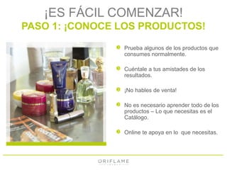 ¡ES FÁCIL COMENZAR! 
PASO 1: ¡CONOCE LOS PRODUCTOS! 
Prueba algunos de los productos que 
consumes normalmente. 
Cuéntale a tus amistades de los 
resultados. 
¡No hables de venta! 
No es necesario aprender todo de los 
productos – Lo que necesitas es el 
Catálogo. 
Online te apoya en lo que necesitas. 
 