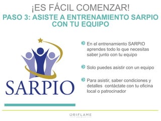 ¡ES FÁCIL COMENZAR! 
PASO 3: ASISTE A ENTRENAMIENTO SARPIO 
CON TU EQUIPO 
En el entrenamiento SARPIO 
aprendes todo lo que necesitas 
saber junto con tu equipo 
Solo puedes asistir con un equipo 
Para asistir, saber condiciones y 
detalles contáctate con tu oficina 
local o patrocinador 
 
