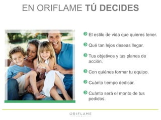 EN ORIFLAME TÚ DECIDES 
El estilo de vida que quieres tener. 
Qué tan lejos deseas llegar. 
Tus objetivos y tus planes de 
acción. 
Con quiénes formar tu equipo. 
Cuánto tiempo dedicar. 
Cuánto será el monto de tus 
pedidos. 
 