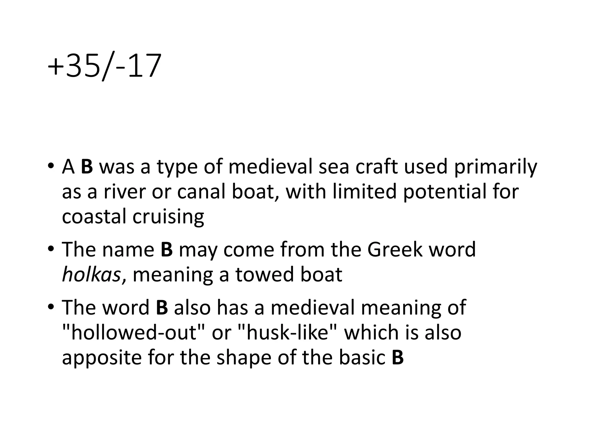 +35/-17
• A B was a type of medieval sea craft used primarily
as a river or canal boat, with limited potential for
coastal cruising
• The name B may come from the Greek word
holkas, meaning a towed boat
• The word B also has a medieval meaning of
"hollowed-out" or "husk-like" which is also
apposite for the shape of the basic B
 