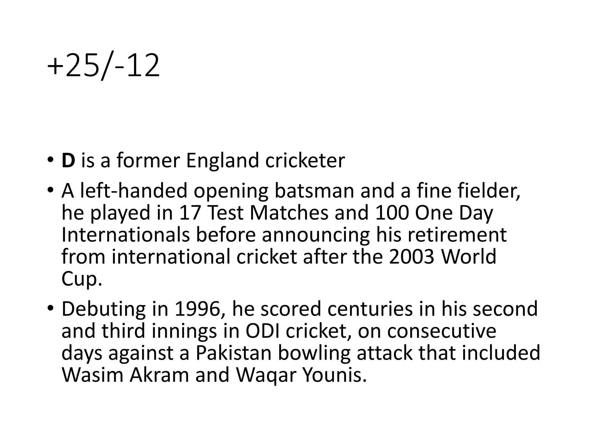 +25/-12
• D is a former England cricketer
• A left-handed opening batsman and a fine fielder,
he played in 17 Test Matches and 100 One Day
Internationals before announcing his retirement
from international cricket after the 2003 World
Cup.
• Debuting in 1996, he scored centuries in his second
and third innings in ODI cricket, on consecutive
days against a Pakistan bowling attack that included
Wasim Akram and Waqar Younis.
 
