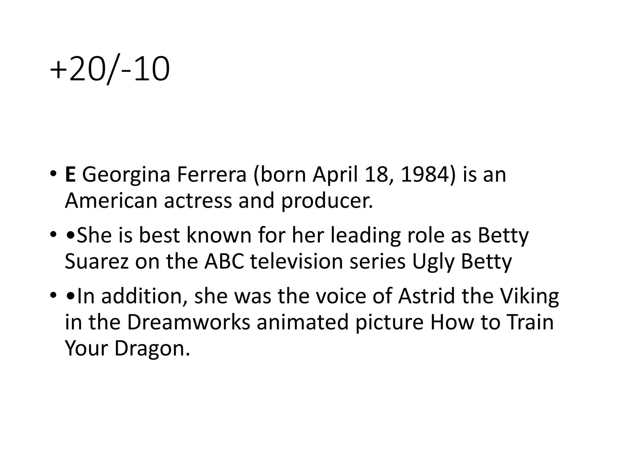 +20/-10
• E Georgina Ferrera (born April 18, 1984) is an
American actress and producer.
• •She is best known for her leading role as Betty
Suarez on the ABC television series Ugly Betty
• •In addition, she was the voice of Astrid the Viking
in the Dreamworks animated picture How to Train
Your Dragon.
 