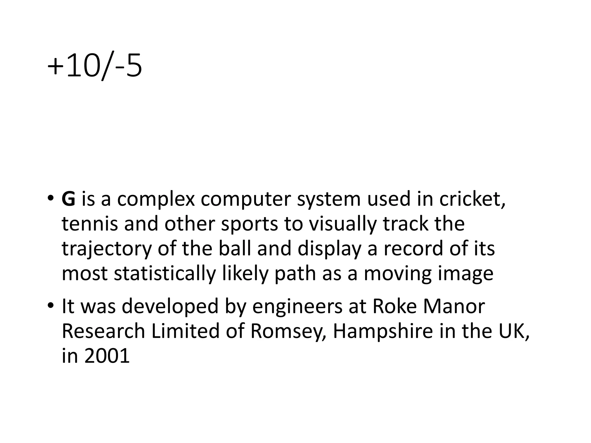 +10/-5
• G is a complex computer system used in cricket,
tennis and other sports to visually track the
trajectory of the ball and display a record of its
most statistically likely path as a moving image
• It was developed by engineers at Roke Manor
Research Limited of Romsey, Hampshire in the UK,
in 2001
 