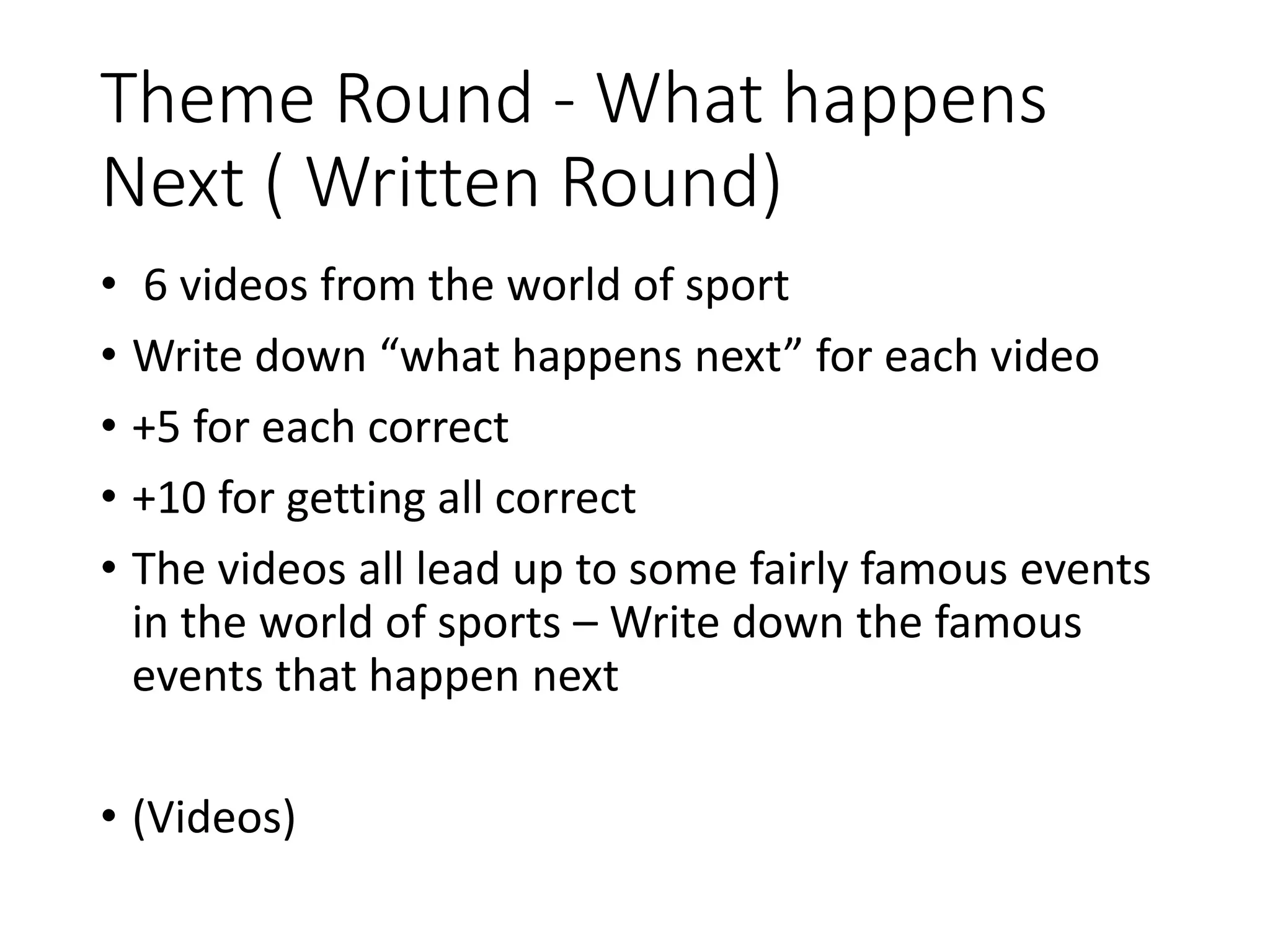 Theme Round - What happens
Next ( Written Round)
• 6 videos from the world of sport
• Write down “what happens next” for each video
• +5 for each correct
• +10 for getting all correct
• The videos all lead up to some fairly famous events
in the world of sports – Write down the famous
events that happen next
• (Videos)
 