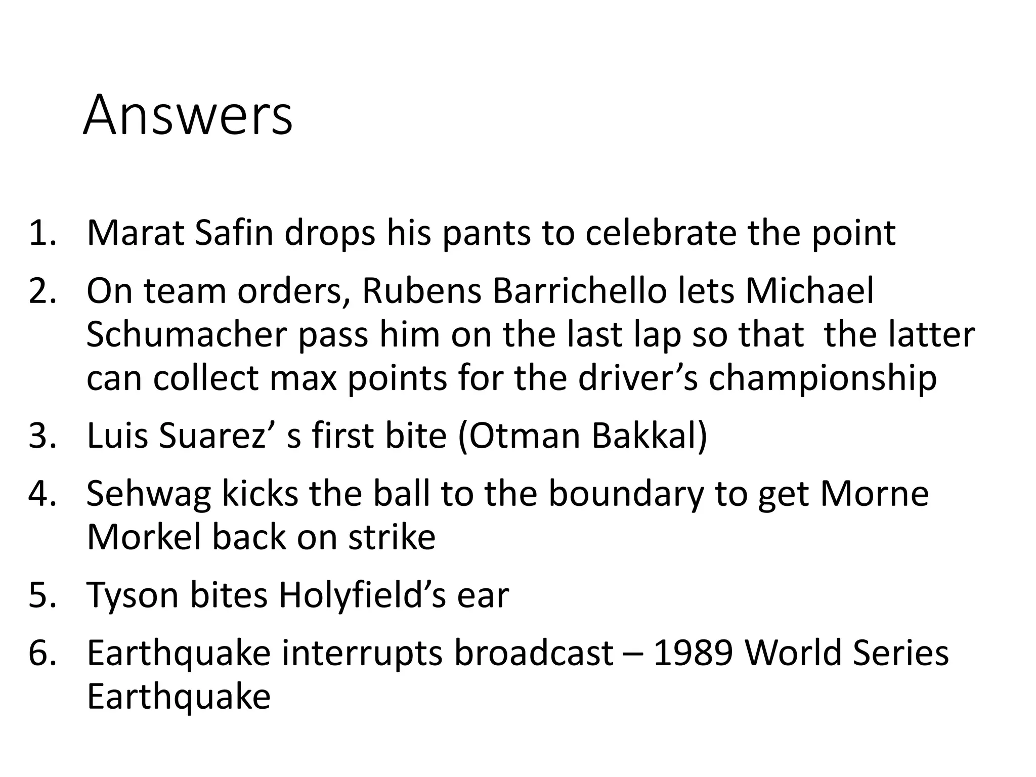 Answers
1. Marat Safin drops his pants to celebrate the point
2. On team orders, Rubens Barrichello lets Michael
Schumacher pass him on the last lap so that the latter
can collect max points for the driver’s championship
3. Luis Suarez’ s first bite (Otman Bakkal)
4. Sehwag kicks the ball to the boundary to get Morne
Morkel back on strike
5. Tyson bites Holyfield’s ear
6. Earthquake interrupts broadcast – 1989 World Series
Earthquake
 