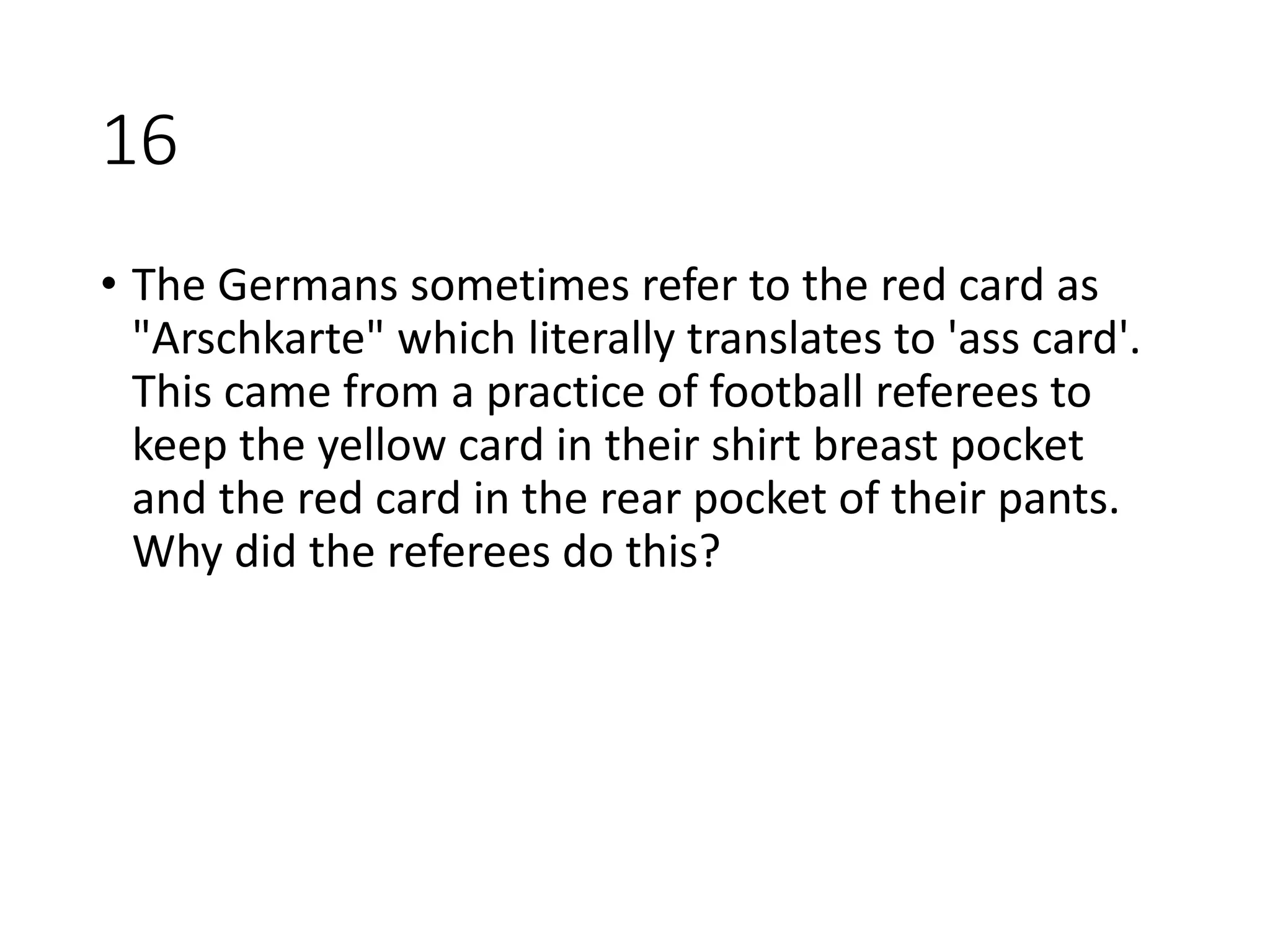 16
• The Germans sometimes refer to the red card as
"Arschkarte" which literally translates to 'ass card'.
This came from a practice of football referees to
keep the yellow card in their shirt breast pocket
and the red card in the rear pocket of their pants.
Why did the referees do this?
 