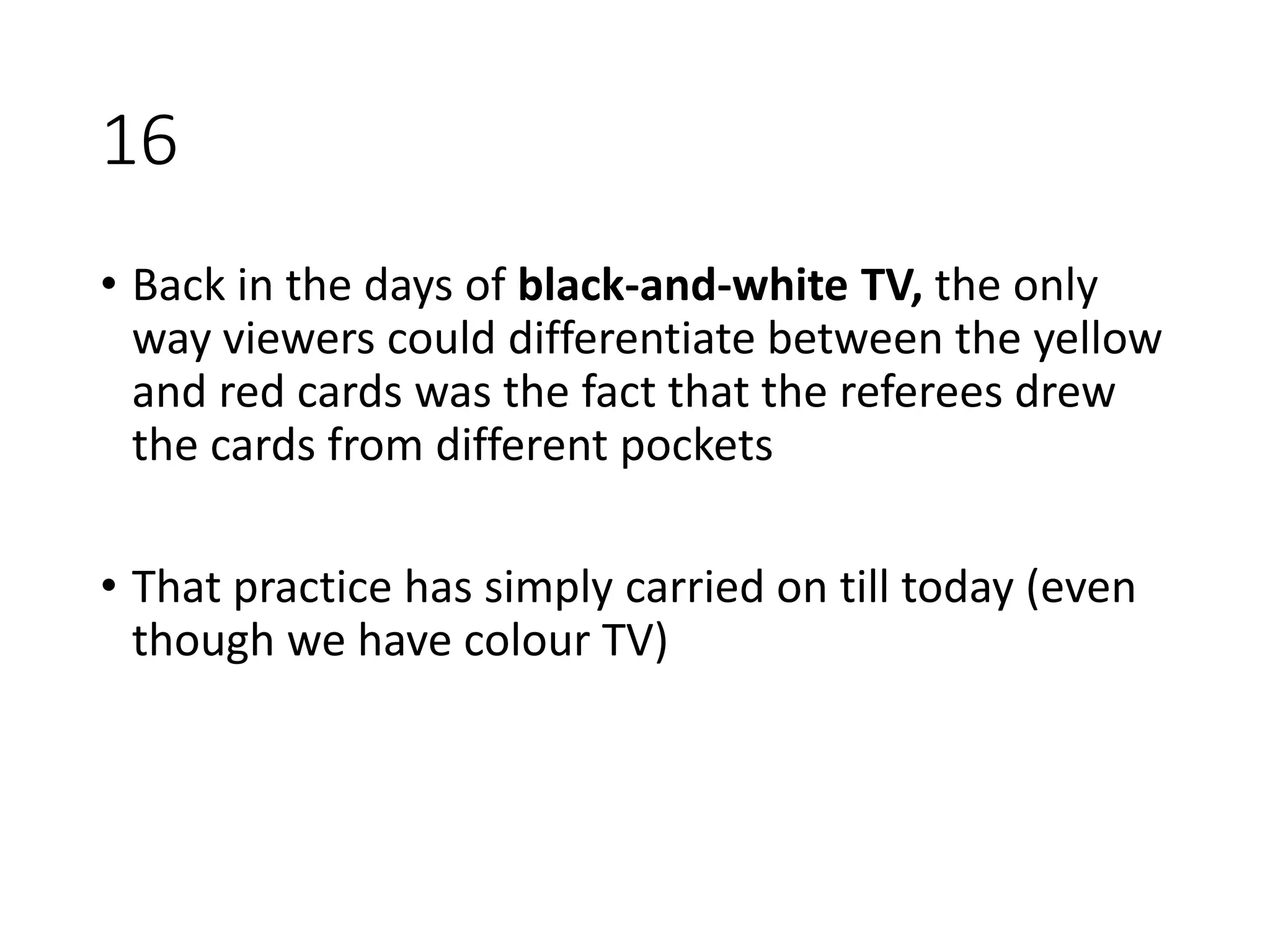 16
• Back in the days of black-and-white TV, the only
way viewers could differentiate between the yellow
and red cards was the fact that the referees drew
the cards from different pockets
• That practice has simply carried on till today (even
though we have colour TV)
 
