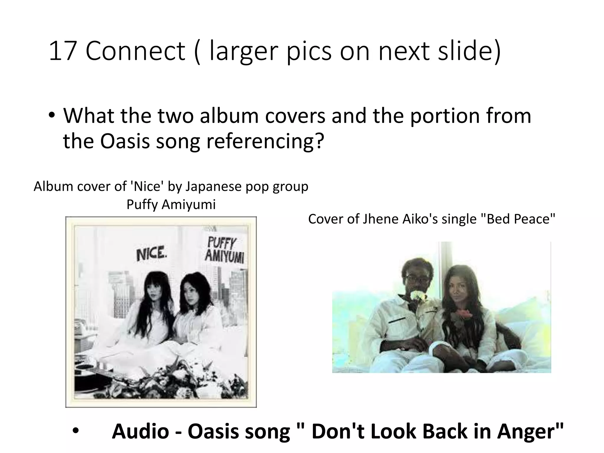 17 Connect ( larger pics on next slide)
• What the two album covers and the portion from
the Oasis song referencing?
Album cover of 'Nice' by Japanese pop group
Puffy Amiyumi
Cover of Jhene Aiko's single "Bed Peace"
• Audio - Oasis song " Don't Look Back in Anger"
 