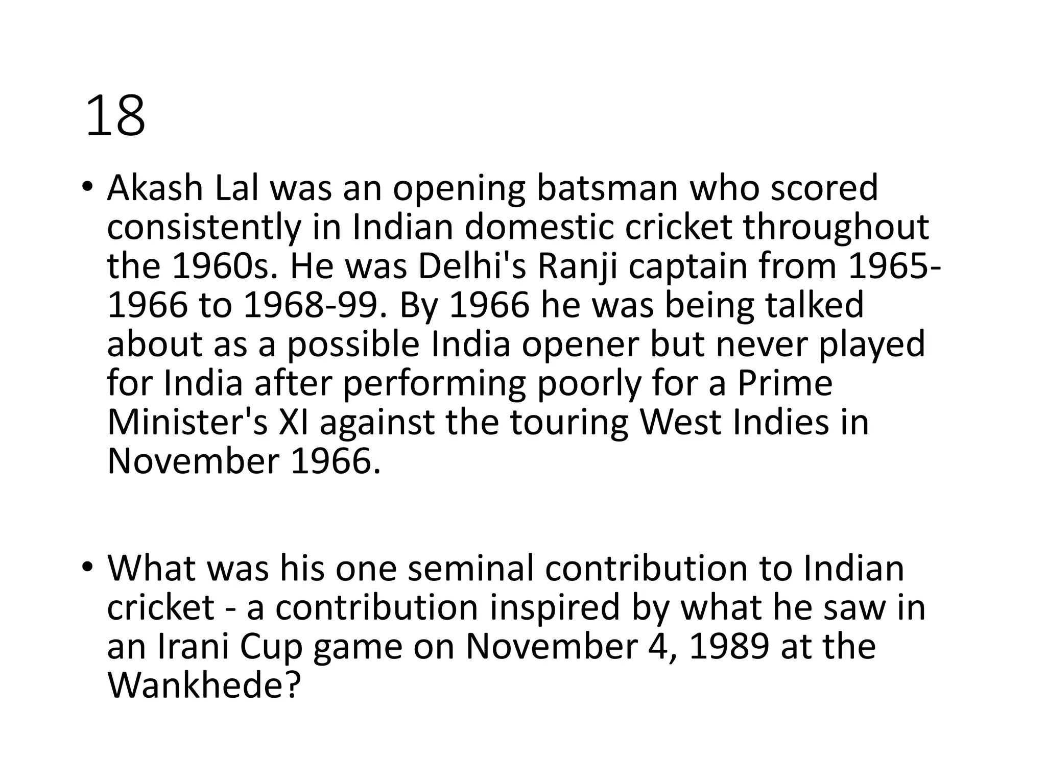 18
• Akash Lal was an opening batsman who scored
consistently in Indian domestic cricket throughout
the 1960s. He was Delhi's Ranji captain from 1965-
1966 to 1968-99. By 1966 he was being talked
about as a possible India opener but never played
for India after performing poorly for a Prime
Minister's XI against the touring West Indies in
November 1966.
• What was his one seminal contribution to Indian
cricket - a contribution inspired by what he saw in
an Irani Cup game on November 4, 1989 at the
Wankhede?
 