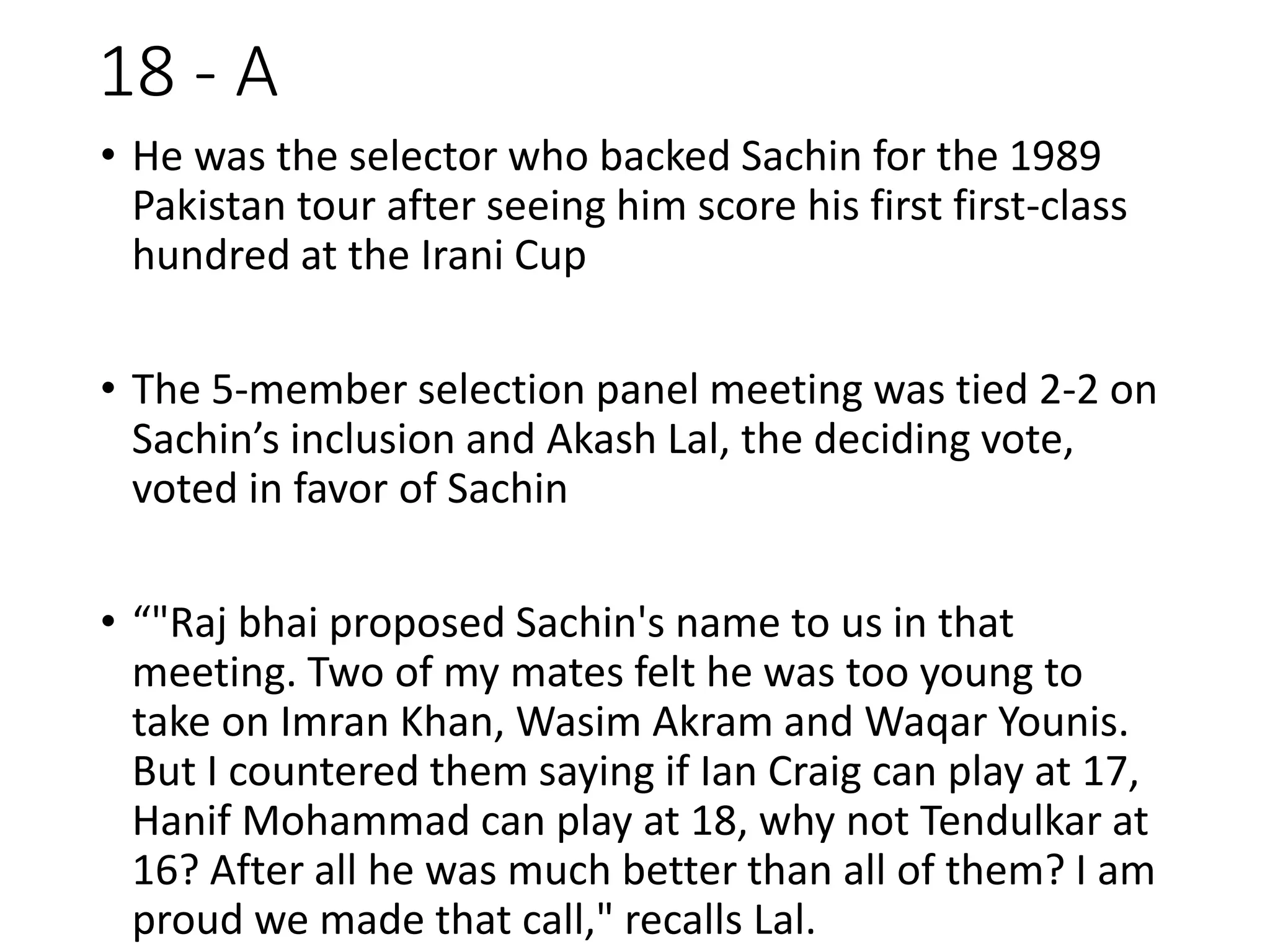 18 - A
• He was the selector who backed Sachin for the 1989
Pakistan tour after seeing him score his first first-class
hundred at the Irani Cup
• The 5-member selection panel meeting was tied 2-2 on
Sachin’s inclusion and Akash Lal, the deciding vote,
voted in favor of Sachin
• “"Raj bhai proposed Sachin's name to us in that
meeting. Two of my mates felt he was too young to
take on Imran Khan, Wasim Akram and Waqar Younis.
But I countered them saying if Ian Craig can play at 17,
Hanif Mohammad can play at 18, why not Tendulkar at
16? After all he was much better than all of them? I am
proud we made that call," recalls Lal.
 