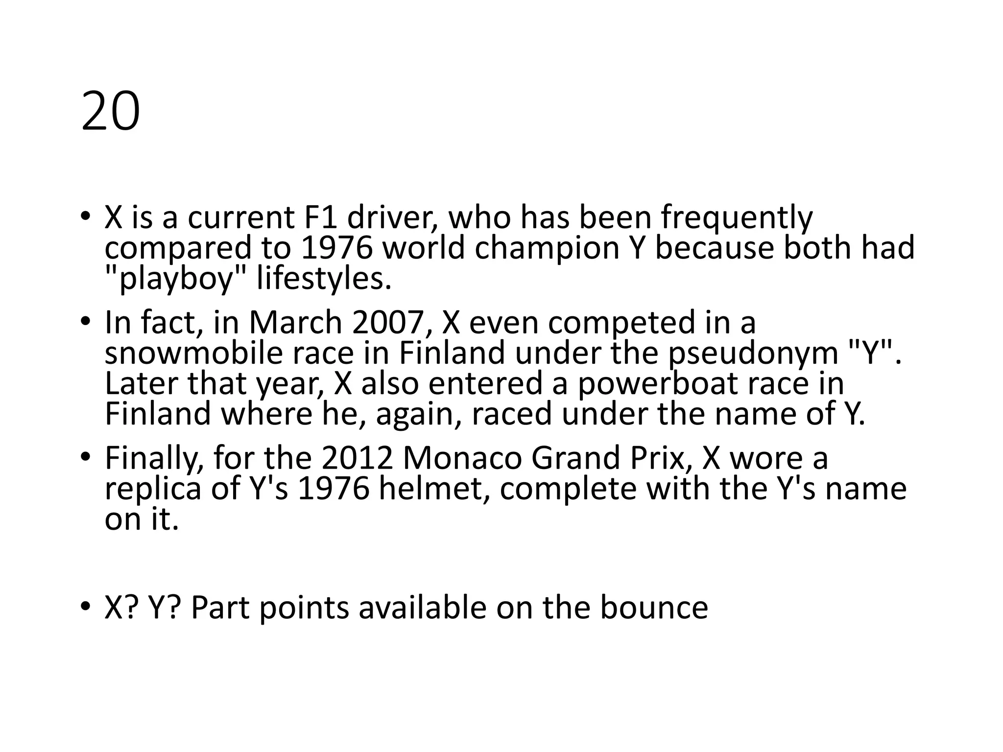 20
• X is a current F1 driver, who has been frequently
compared to 1976 world champion Y because both had
"playboy" lifestyles.
• In fact, in March 2007, X even competed in a
snowmobile race in Finland under the pseudonym "Y".
Later that year, X also entered a powerboat race in
Finland where he, again, raced under the name of Y.
• Finally, for the 2012 Monaco Grand Prix, X wore a
replica of Y's 1976 helmet, complete with the Y's name
on it.
• X? Y? Part points available on the bounce
 