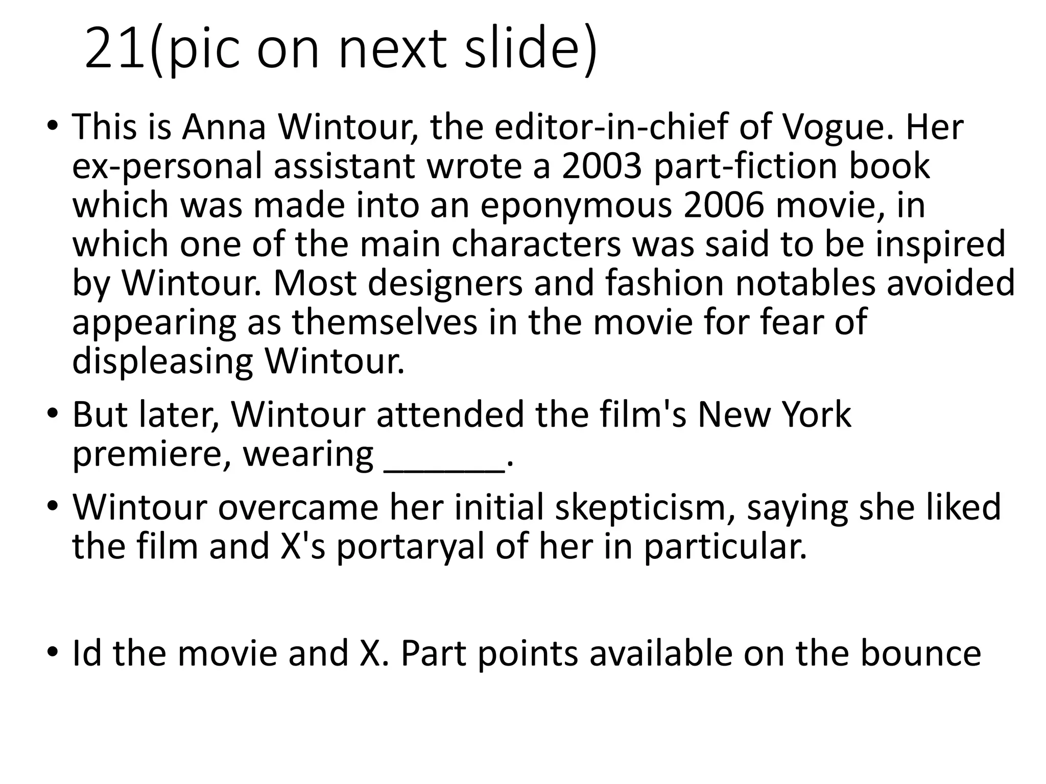 21(pic on next slide)
• This is Anna Wintour, the editor-in-chief of Vogue. Her
ex-personal assistant wrote a 2003 part-fiction book
which was made into an eponymous 2006 movie, in
which one of the main characters was said to be inspired
by Wintour. Most designers and fashion notables avoided
appearing as themselves in the movie for fear of
displeasing Wintour.
• But later, Wintour attended the film's New York
premiere, wearing ______.
• Wintour overcame her initial skepticism, saying she liked
the film and X's portaryal of her in particular.
• Id the movie and X. Part points available on the bounce
 