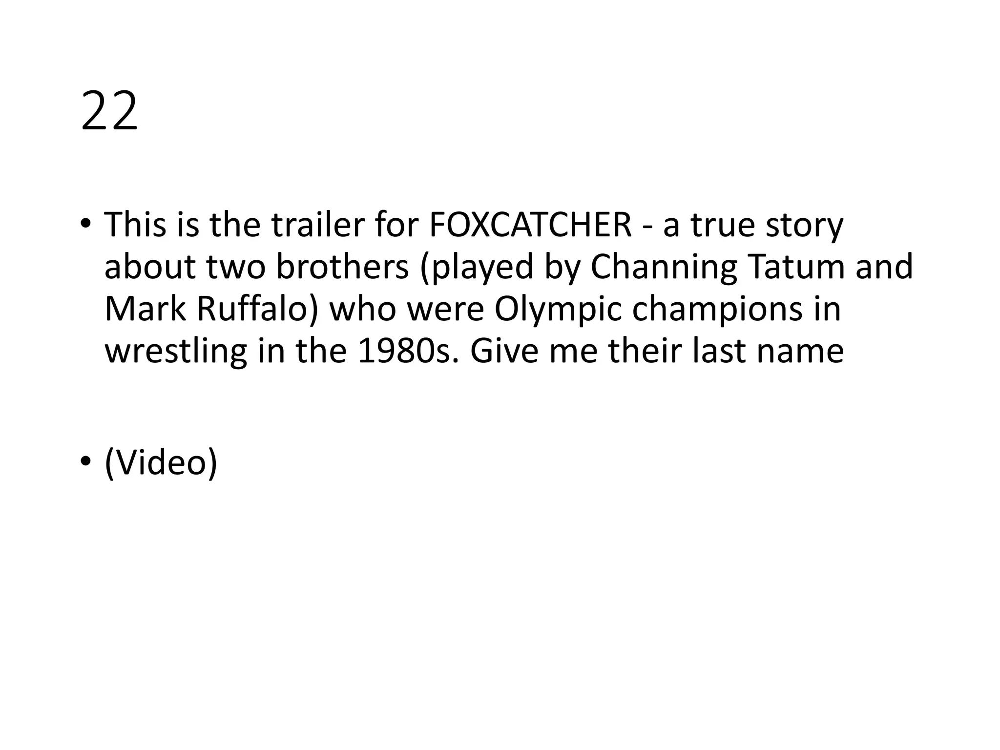 22
• This is the trailer for FOXCATCHER - a true story
about two brothers (played by Channing Tatum and
Mark Ruffalo) who were Olympic champions in
wrestling in the 1980s. Give me their last name
• (Video)
 