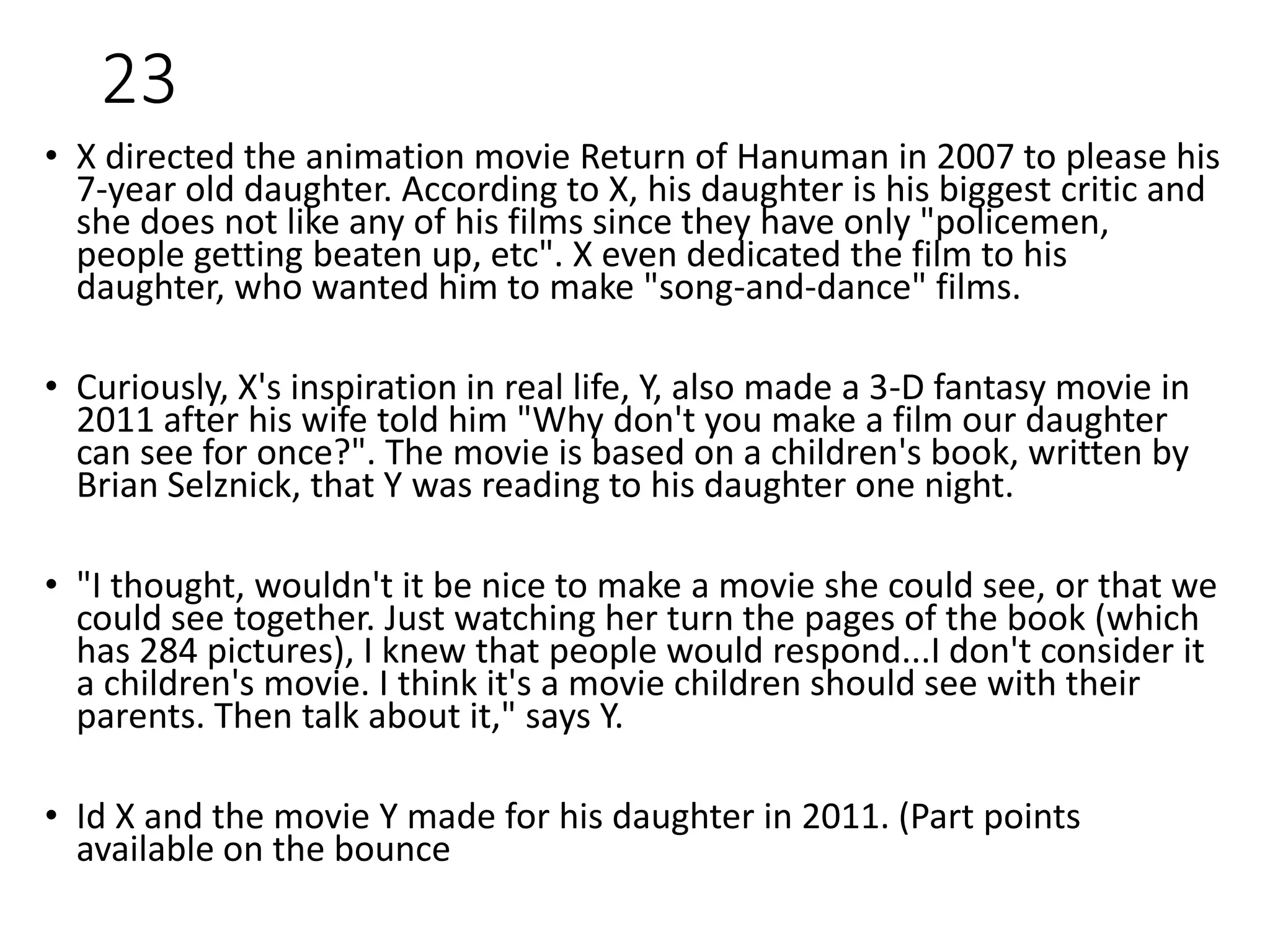 23
• X directed the animation movie Return of Hanuman in 2007 to please his
7-year old daughter. According to X, his daughter is his biggest critic and
she does not like any of his films since they have only "policemen,
people getting beaten up, etc". X even dedicated the film to his
daughter, who wanted him to make "song-and-dance" films.
• Curiously, X's inspiration in real life, Y, also made a 3-D fantasy movie in
2011 after his wife told him "Why don't you make a film our daughter
can see for once?". The movie is based on a children's book, written by
Brian Selznick, that Y was reading to his daughter one night.
• "I thought, wouldn't it be nice to make a movie she could see, or that we
could see together. Just watching her turn the pages of the book (which
has 284 pictures), I knew that people would respond...I don't consider it
a children's movie. I think it's a movie children should see with their
parents. Then talk about it," says Y.
• Id X and the movie Y made for his daughter in 2011. (Part points
available on the bounce
 