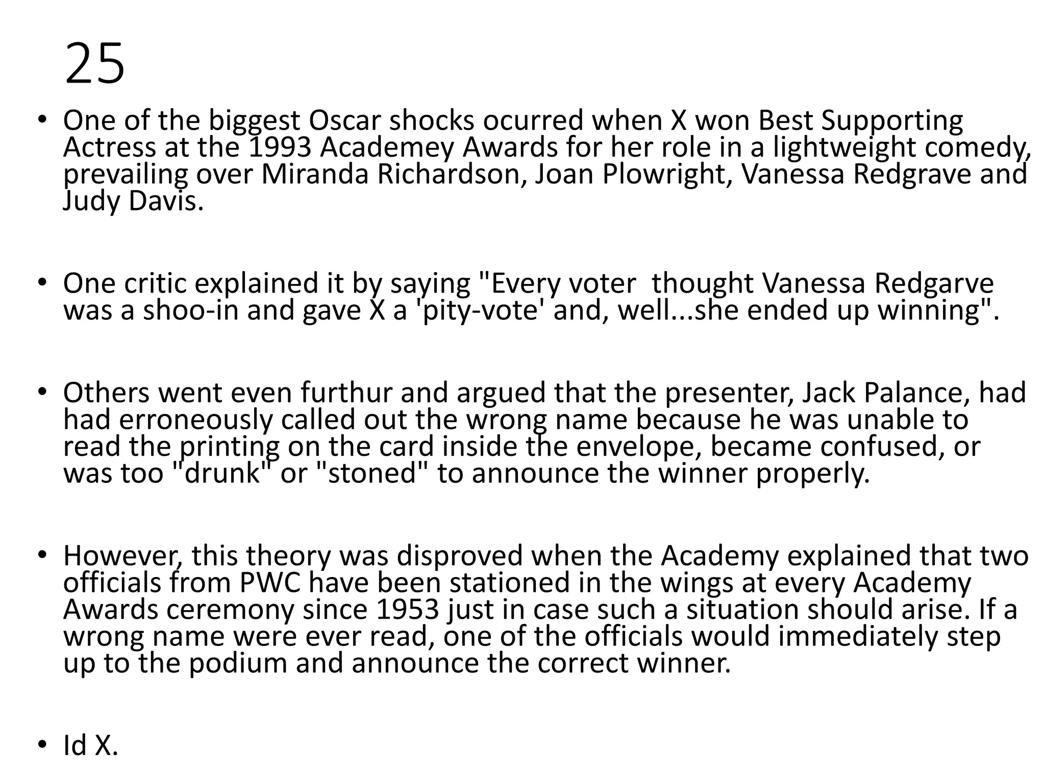 25
• One of the biggest Oscar shocks ocurred when X won Best Supporting
Actress at the 1993 Academey Awards for her role in a lightweight comedy,
prevailing over Miranda Richardson, Joan Plowright, Vanessa Redgrave and
Judy Davis.
• One critic explained it by saying "Every voter thought Vanessa Redgarve
was a shoo-in and gave X a 'pity-vote' and, well...she ended up winning".
• Others went even furthur and argued that the presenter, Jack Palance, had
had erroneously called out the wrong name because he was unable to
read the printing on the card inside the envelope, became confused, or
was too "drunk" or "stoned" to announce the winner properly.
• However, this theory was disproved when the Academy explained that two
officials from PWC have been stationed in the wings at every Academy
Awards ceremony since 1953 just in case such a situation should arise. If a
wrong name were ever read, one of the officials would immediately step
up to the podium and announce the correct winner.
• Id X.
 