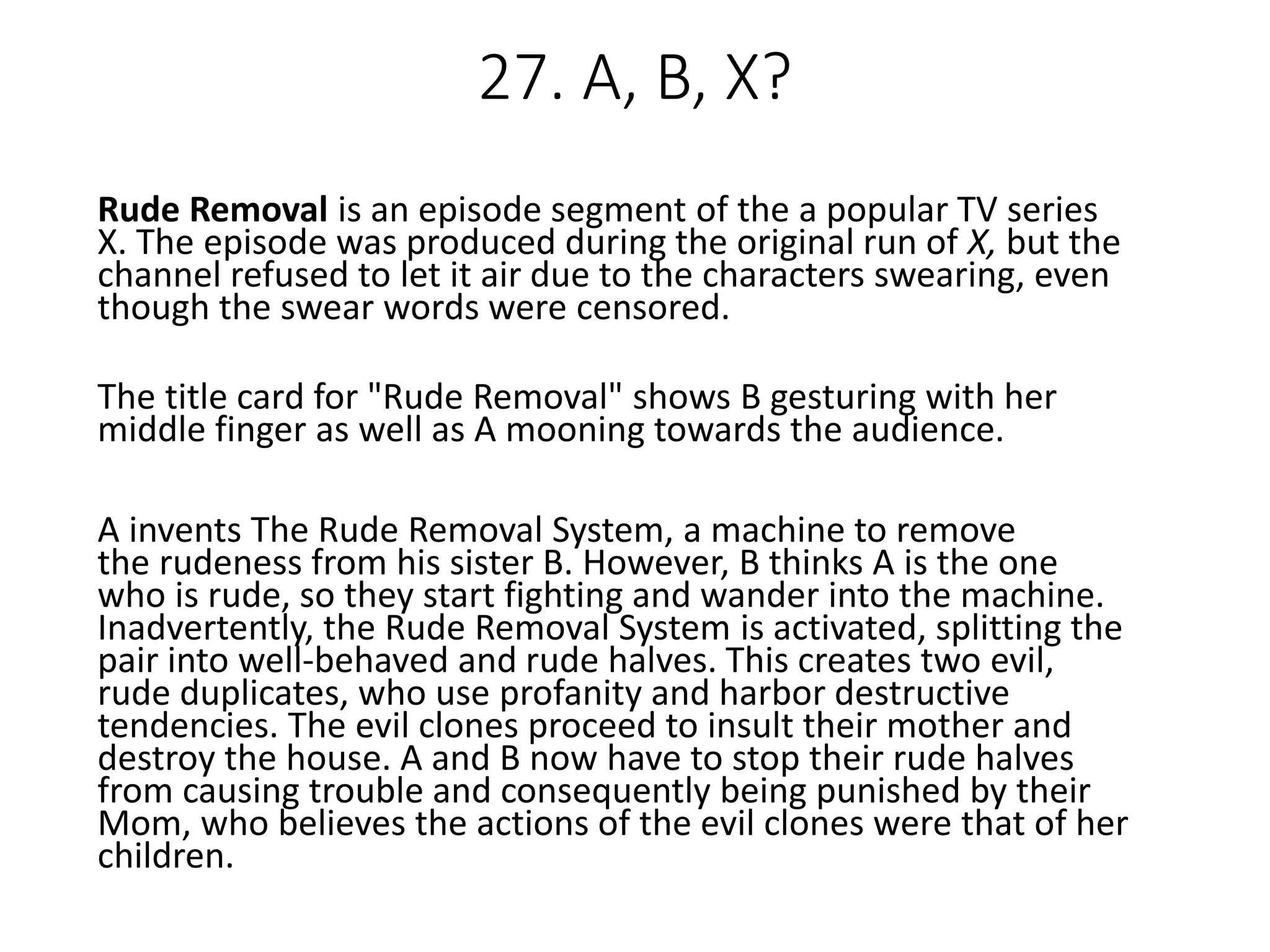 Rude Removal is an episode segment of the a popular TV series
X. The episode was produced during the original run of X, but the
channel refused to let it air due to the characters swearing, even
though the swear words were censored.
The title card for "Rude Removal" shows B gesturing with her
middle finger as well as A mooning towards the audience.
A invents The Rude Removal System, a machine to remove
the rudeness from his sister B. However, B thinks A is the one
who is rude, so they start fighting and wander into the machine.
Inadvertently, the Rude Removal System is activated, splitting the
pair into well-behaved and rude halves. This creates two evil,
rude duplicates, who use profanity and harbor destructive
tendencies. The evil clones proceed to insult their mother and
destroy the house. A and B now have to stop their rude halves
from causing trouble and consequently being punished by their
Mom, who believes the actions of the evil clones were that of her
children.
27. A, B, X?
 