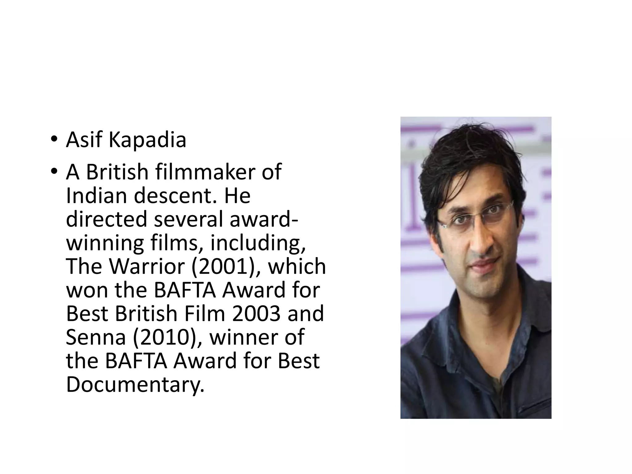 • Asif Kapadia
• A British filmmaker of
Indian descent. He
directed several award-
winning films, including,
The Warrior (2001), which
won the BAFTA Award for
Best British Film 2003 and
Senna (2010), winner of
the BAFTA Award for Best
Documentary.
 