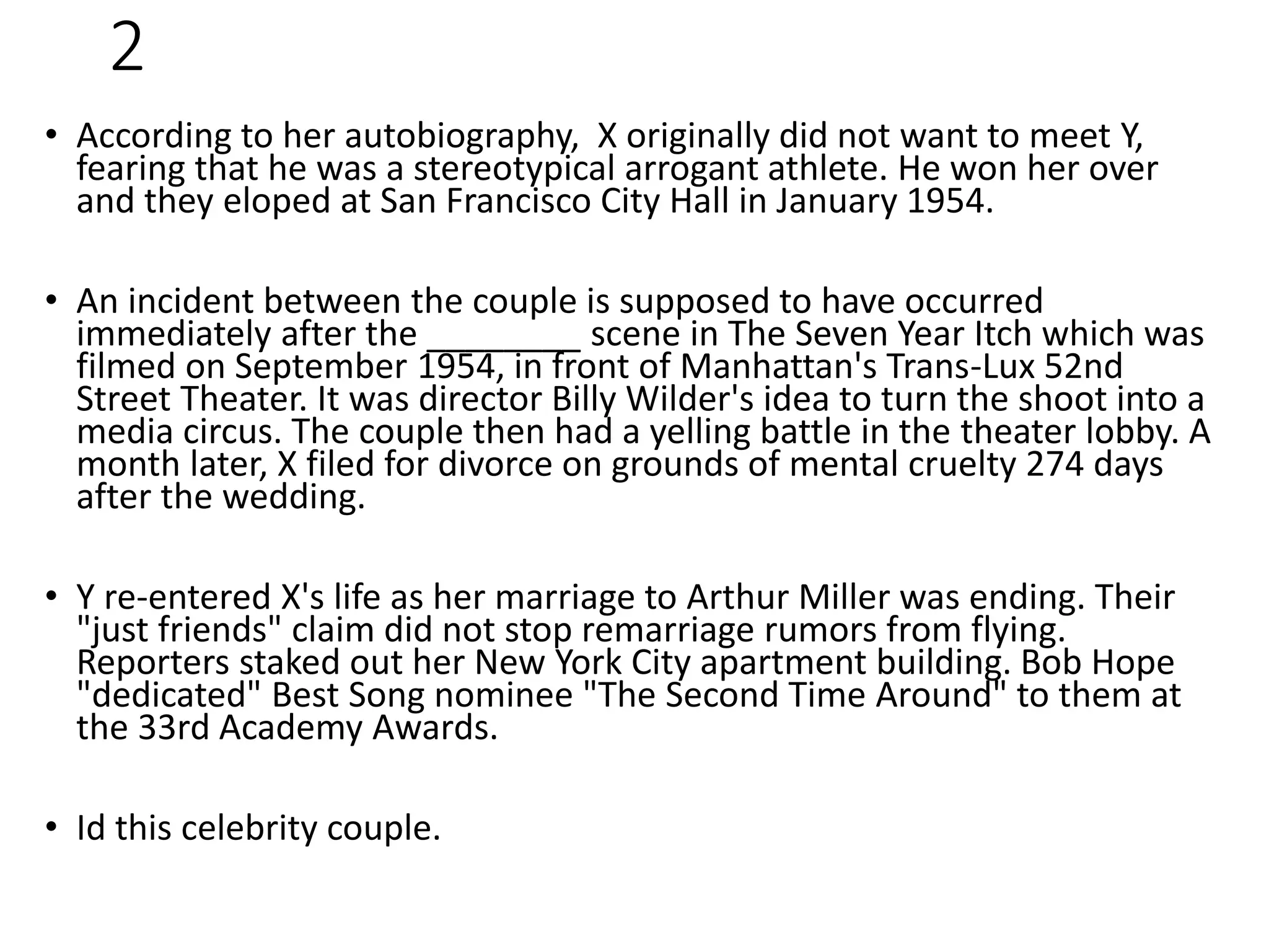 2
• According to her autobiography, X originally did not want to meet Y,
fearing that he was a stereotypical arrogant athlete. He won her over
and they eloped at San Francisco City Hall in January 1954.
• An incident between the couple is supposed to have occurred
immediately after the ________ scene in The Seven Year Itch which was
filmed on September 1954, in front of Manhattan's Trans-Lux 52nd
Street Theater. It was director Billy Wilder's idea to turn the shoot into a
media circus. The couple then had a yelling battle in the theater lobby. A
month later, X filed for divorce on grounds of mental cruelty 274 days
after the wedding.
• Y re-entered X's life as her marriage to Arthur Miller was ending. Their
"just friends" claim did not stop remarriage rumors from flying.
Reporters staked out her New York City apartment building. Bob Hope
"dedicated" Best Song nominee "The Second Time Around" to them at
the 33rd Academy Awards.
• Id this celebrity couple.
 