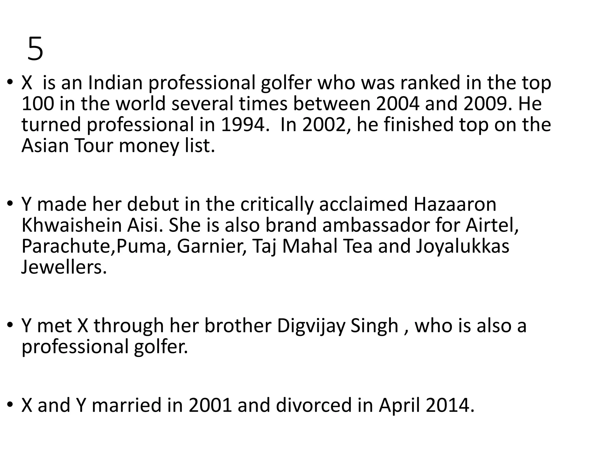 5
• X is an Indian professional golfer who was ranked in the top
100 in the world several times between 2004 and 2009. He
turned professional in 1994. In 2002, he finished top on the
Asian Tour money list.
• Y made her debut in the critically acclaimed Hazaaron
Khwaishein Aisi. She is also brand ambassador for Airtel,
Parachute,Puma, Garnier, Taj Mahal Tea and Joyalukkas
Jewellers.
• Y met X through her brother Digvijay Singh , who is also a
professional golfer.
• X and Y married in 2001 and divorced in April 2014.
 