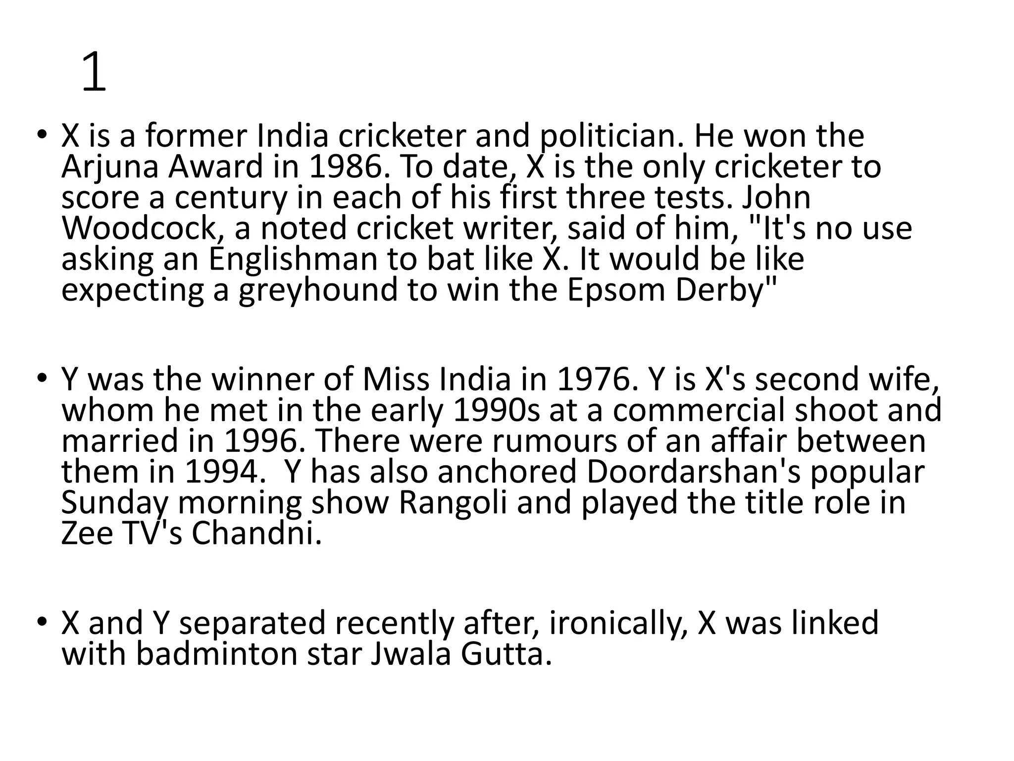 1
• X is a former India cricketer and politician. He won the
Arjuna Award in 1986. To date, X is the only cricketer to
score a century in each of his first three tests. John
Woodcock, a noted cricket writer, said of him, "It's no use
asking an Englishman to bat like X. It would be like
expecting a greyhound to win the Epsom Derby"
• Y was the winner of Miss India in 1976. Y is X's second wife,
whom he met in the early 1990s at a commercial shoot and
married in 1996. There were rumours of an affair between
them in 1994. Y has also anchored Doordarshan's popular
Sunday morning show Rangoli and played the title role in
Zee TV's Chandni.
• X and Y separated recently after, ironically, X was linked
with badminton star Jwala Gutta.
 