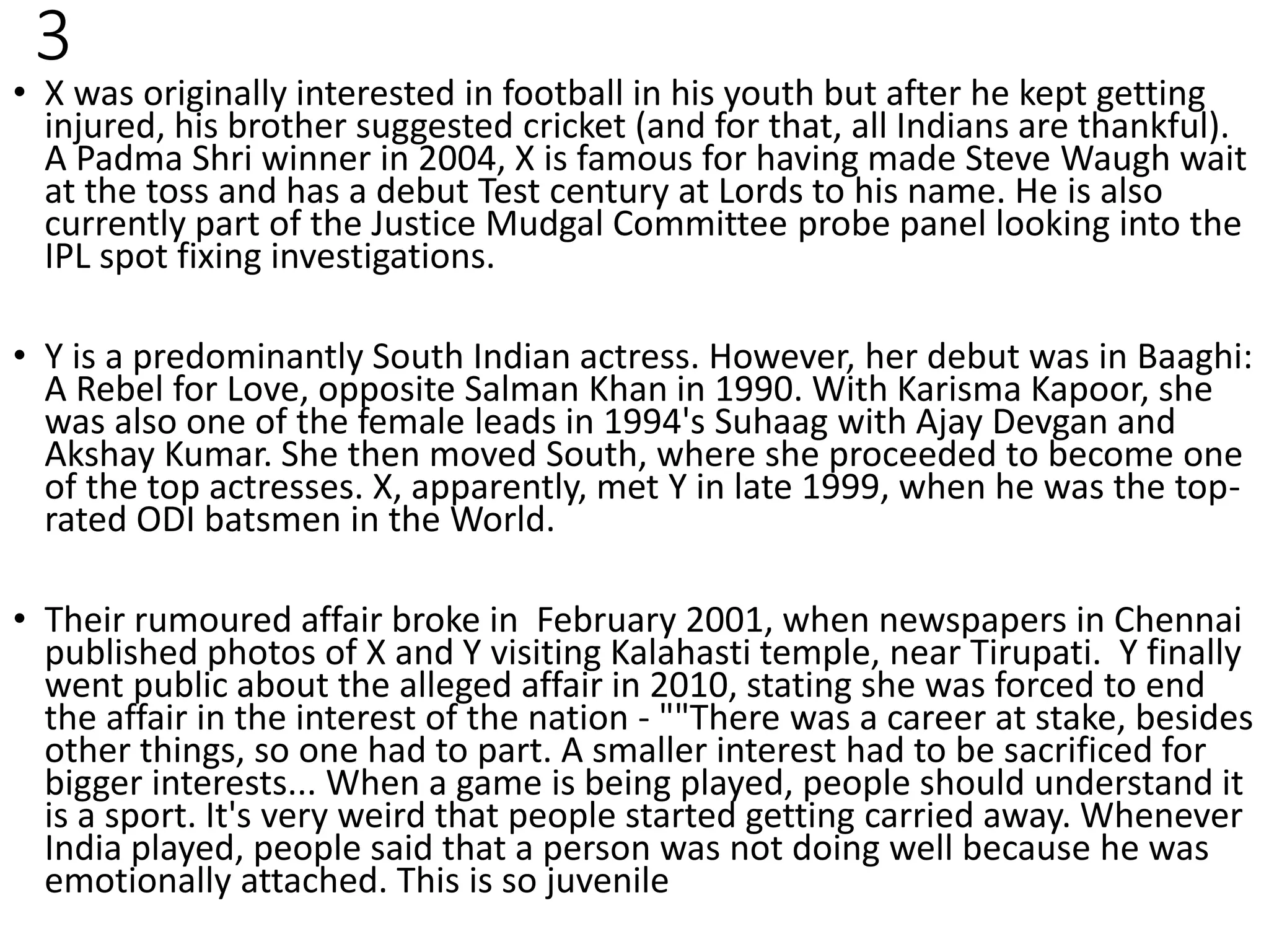 3
• X was originally interested in football in his youth but after he kept getting
injured, his brother suggested cricket (and for that, all Indians are thankful).
A Padma Shri winner in 2004, X is famous for having made Steve Waugh wait
at the toss and has a debut Test century at Lords to his name. He is also
currently part of the Justice Mudgal Committee probe panel looking into the
IPL spot fixing investigations.
• Y is a predominantly South Indian actress. However, her debut was in Baaghi:
A Rebel for Love, opposite Salman Khan in 1990. With Karisma Kapoor, she
was also one of the female leads in 1994's Suhaag with Ajay Devgan and
Akshay Kumar. She then moved South, where she proceeded to become one
of the top actresses. X, apparently, met Y in late 1999, when he was the top-
rated ODI batsmen in the World.
• Their rumoured affair broke in February 2001, when newspapers in Chennai
published photos of X and Y visiting Kalahasti temple, near Tirupati. Y finally
went public about the alleged affair in 2010, stating she was forced to end
the affair in the interest of the nation - ""There was a career at stake, besides
other things, so one had to part. A smaller interest had to be sacrificed for
bigger interests... When a game is being played, people should understand it
is a sport. It's very weird that people started getting carried away. Whenever
India played, people said that a person was not doing well because he was
emotionally attached. This is so juvenile
 