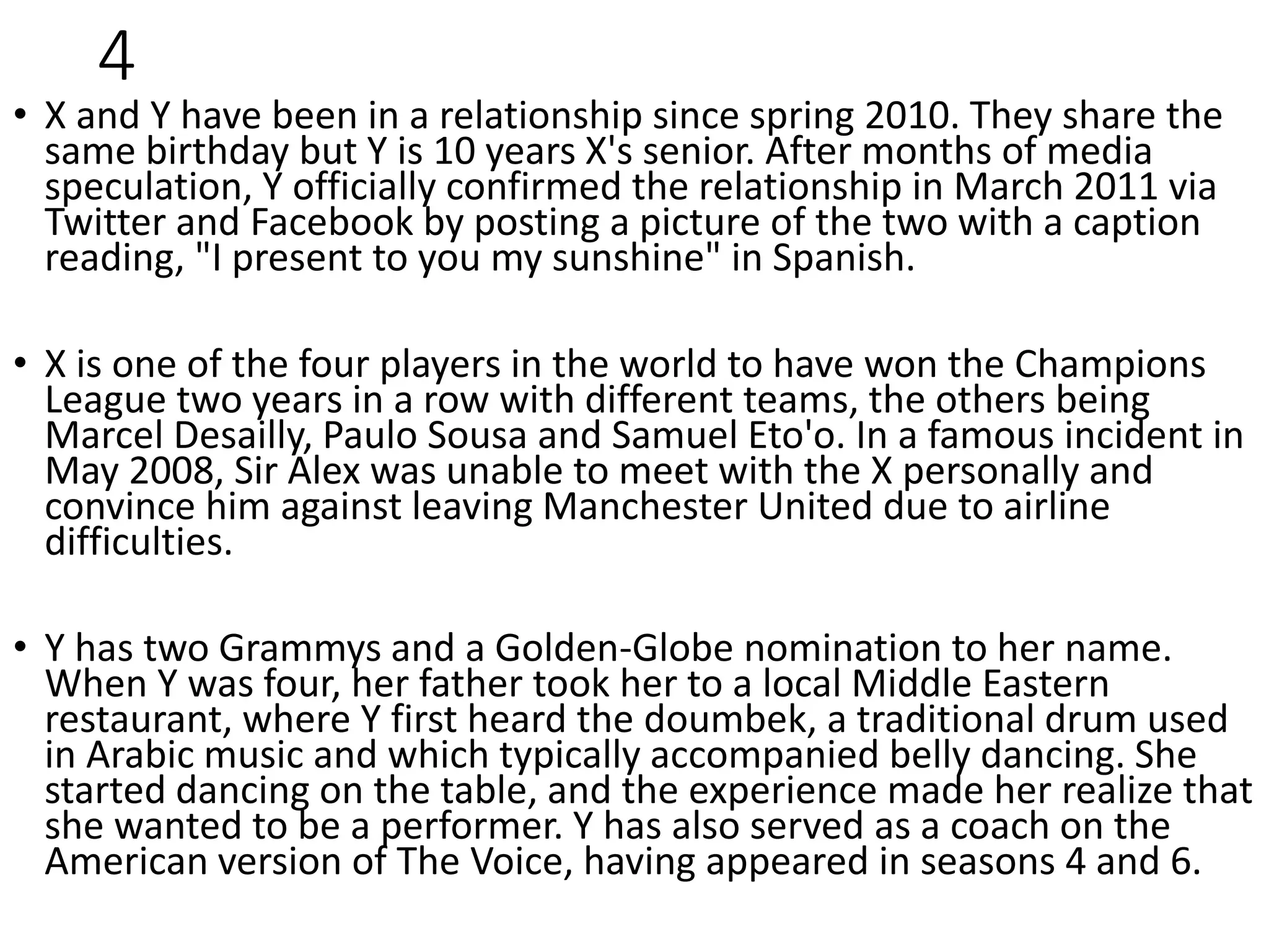 4
• X and Y have been in a relationship since spring 2010. They share the
same birthday but Y is 10 years X's senior. After months of media
speculation, Y officially confirmed the relationship in March 2011 via
Twitter and Facebook by posting a picture of the two with a caption
reading, "I present to you my sunshine" in Spanish.
• X is one of the four players in the world to have won the Champions
League two years in a row with different teams, the others being
Marcel Desailly, Paulo Sousa and Samuel Eto'o. In a famous incident in
May 2008, Sir Alex was unable to meet with the X personally and
convince him against leaving Manchester United due to airline
difficulties.
• Y has two Grammys and a Golden-Globe nomination to her name.
When Y was four, her father took her to a local Middle Eastern
restaurant, where Y first heard the doumbek, a traditional drum used
in Arabic music and which typically accompanied belly dancing. She
started dancing on the table, and the experience made her realize that
she wanted to be a performer. Y has also served as a coach on the
American version of The Voice, having appeared in seasons 4 and 6.
 
