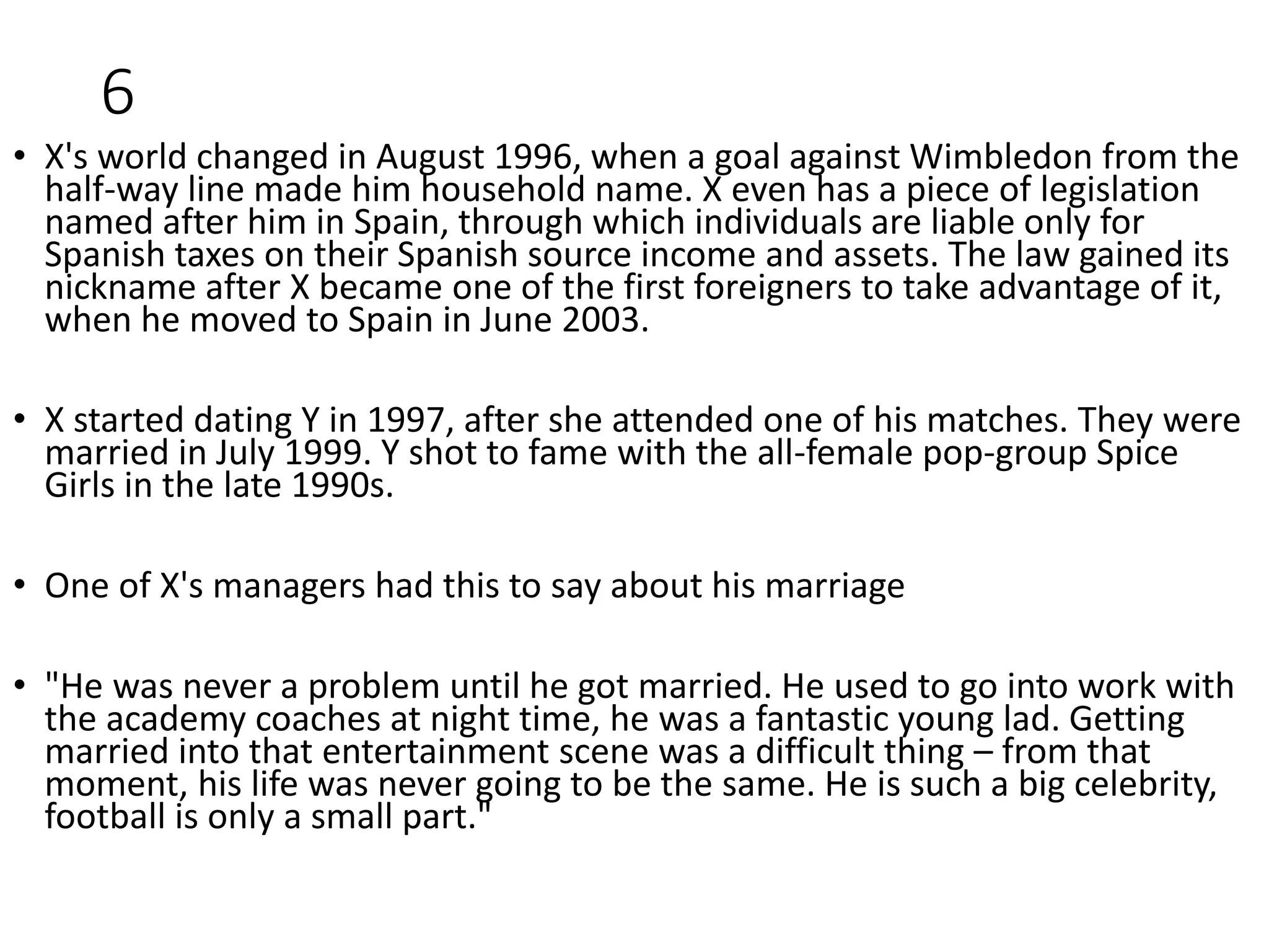 6
• X's world changed in August 1996, when a goal against Wimbledon from the
half-way line made him household name. X even has a piece of legislation
named after him in Spain, through which individuals are liable only for
Spanish taxes on their Spanish source income and assets. The law gained its
nickname after X became one of the first foreigners to take advantage of it,
when he moved to Spain in June 2003.
• X started dating Y in 1997, after she attended one of his matches. They were
married in July 1999. Y shot to fame with the all-female pop-group Spice
Girls in the late 1990s.
• One of X's managers had this to say about his marriage
• "He was never a problem until he got married. He used to go into work with
the academy coaches at night time, he was a fantastic young lad. Getting
married into that entertainment scene was a difficult thing – from that
moment, his life was never going to be the same. He is such a big celebrity,
football is only a small part."
 