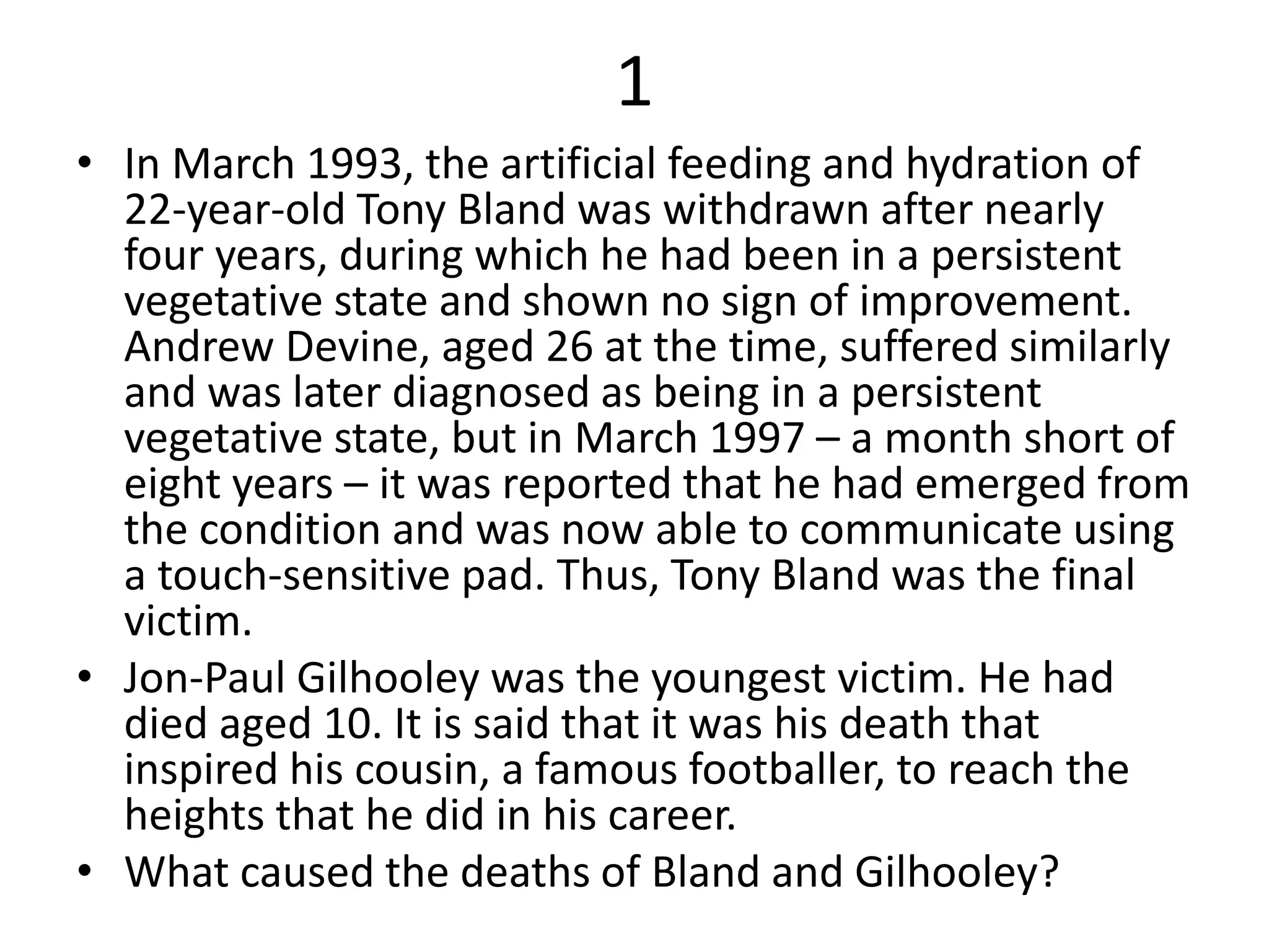 1
• In March 1993, the artificial feeding and hydration of
22-year-old Tony Bland was withdrawn after nearly
four years, during which he had been in a persistent
vegetative state and shown no sign of improvement.
Andrew Devine, aged 26 at the time, suffered similarly
and was later diagnosed as being in a persistent
vegetative state, but in March 1997 – a month short of
eight years – it was reported that he had emerged from
the condition and was now able to communicate using
a touch-sensitive pad. Thus, Tony Bland was the final
victim.
• Jon-Paul Gilhooley was the youngest victim. He had
died aged 10. It is said that it was his death that
inspired his cousin, a famous footballer, to reach the
heights that he did in his career.
• What caused the deaths of Bland and Gilhooley?
 