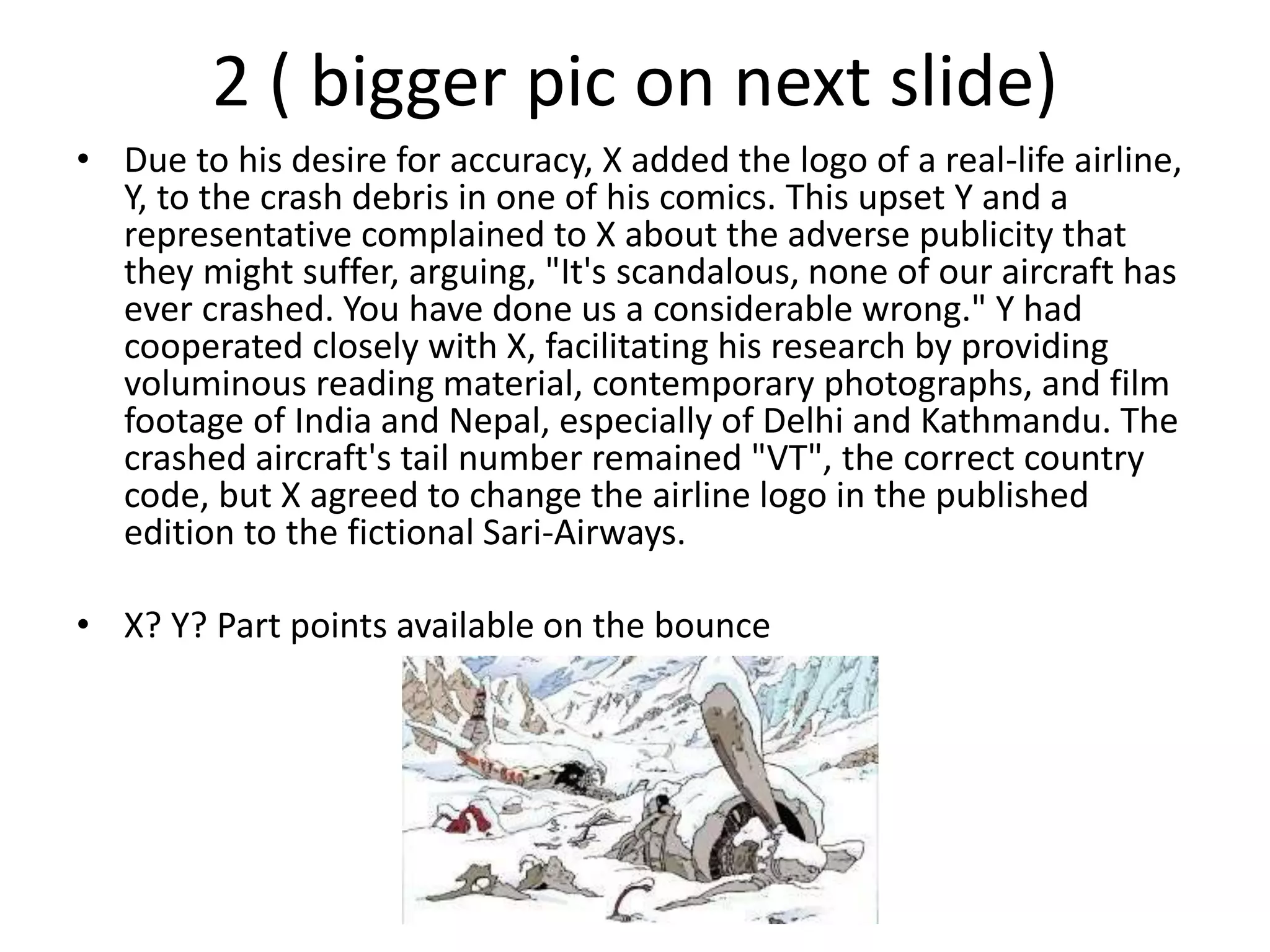 2 ( bigger pic on next slide)
• Due to his desire for accuracy, X added the logo of a real-life airline,
Y, to the crash debris in one of his comics. This upset Y and a
representative complained to X about the adverse publicity that
they might suffer, arguing, "It's scandalous, none of our aircraft has
ever crashed. You have done us a considerable wrong." Y had
cooperated closely with X, facilitating his research by providing
voluminous reading material, contemporary photographs, and film
footage of India and Nepal, especially of Delhi and Kathmandu. The
crashed aircraft's tail number remained "VT", the correct country
code, but X agreed to change the airline logo in the published
edition to the fictional Sari-Airways.
• X? Y? Part points available on the bounce
 