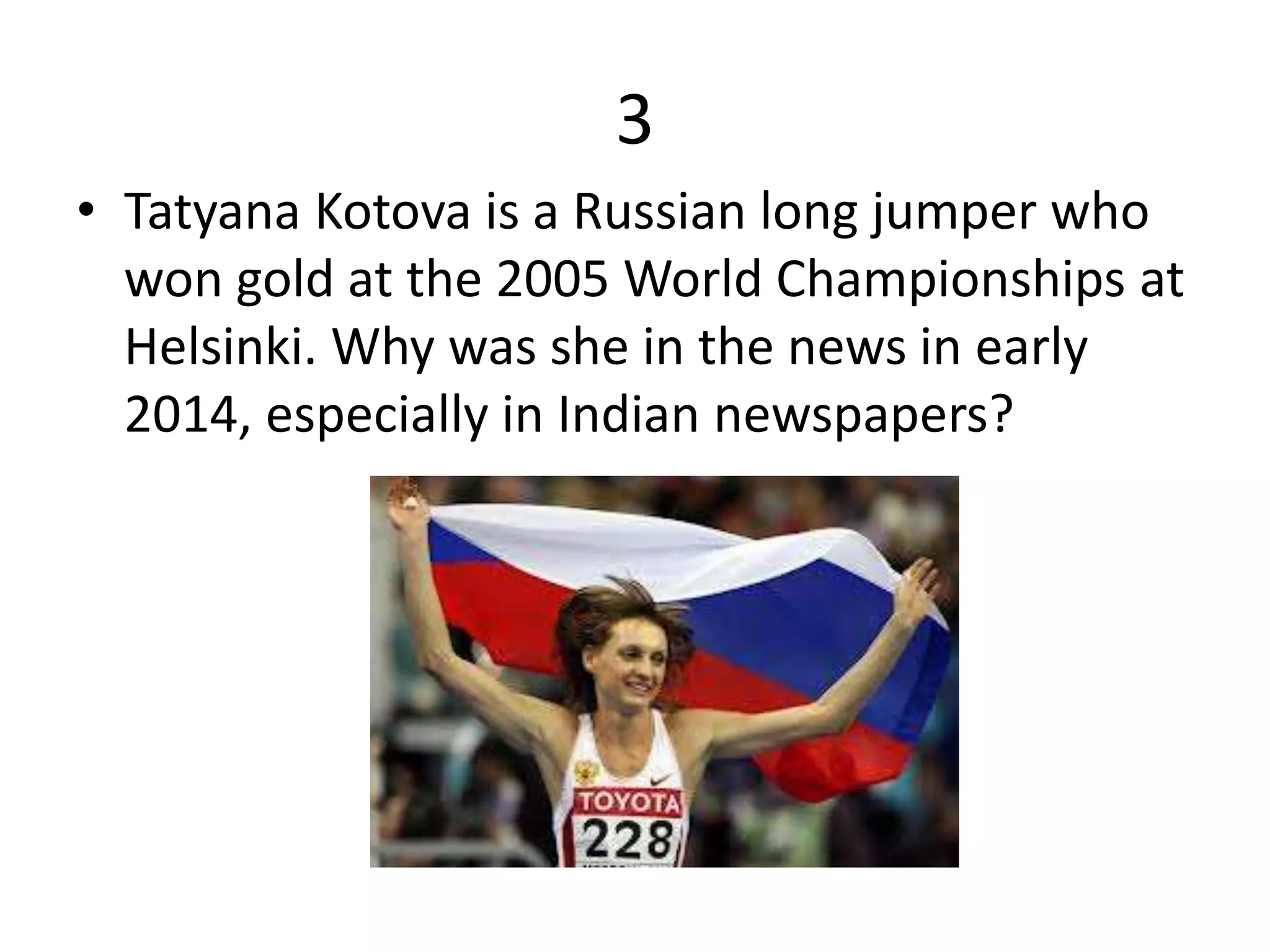 3
• Tatyana Kotova is a Russian long jumper who
won gold at the 2005 World Championships at
Helsinki. Why was she in the news in early
2014, especially in Indian newspapers?
 