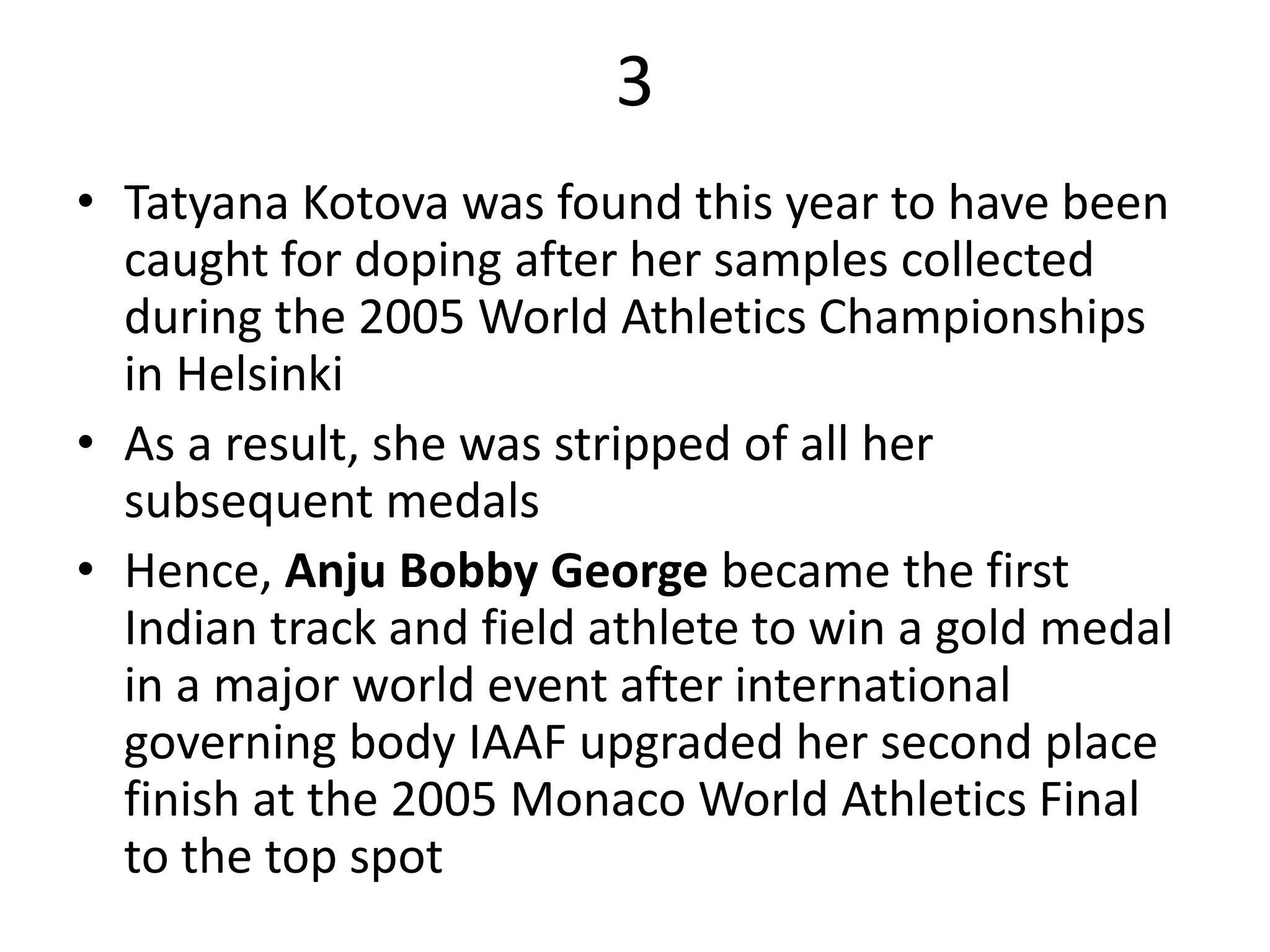 3
• Tatyana Kotova was found this year to have been
caught for doping after her samples collected
during the 2005 World Athletics Championships
in Helsinki
• As a result, she was stripped of all her
subsequent medals
• Hence, Anju Bobby George became the first
Indian track and field athlete to win a gold medal
in a major world event after international
governing body IAAF upgraded her second place
finish at the 2005 Monaco World Athletics Final
to the top spot
 