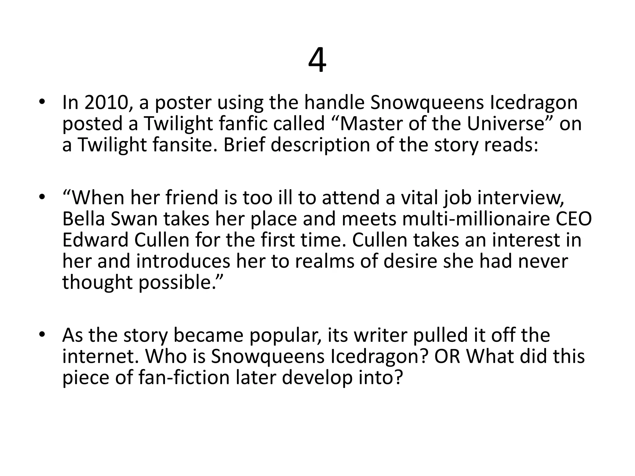 4
• In 2010, a poster using the handle Snowqueens Icedragon
posted a Twilight fanfic called “Master of the Universe” on
a Twilight fansite. Brief description of the story reads:
• “When her friend is too ill to attend a vital job interview,
Bella Swan takes her place and meets multi-millionaire CEO
Edward Cullen for the first time. Cullen takes an interest in
her and introduces her to realms of desire she had never
thought possible.”
• As the story became popular, its writer pulled it off the
internet. Who is Snowqueens Icedragon? OR What did this
piece of fan-fiction later develop into?
 