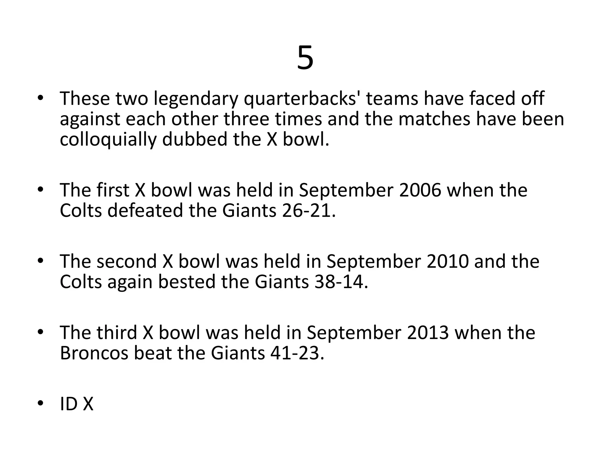 5
• These two legendary quarterbacks' teams have faced off
against each other three times and the matches have been
colloquially dubbed the X bowl.
• The first X bowl was held in September 2006 when the
Colts defeated the Giants 26-21.
• The second X bowl was held in September 2010 and the
Colts again bested the Giants 38-14.
• The third X bowl was held in September 2013 when the
Broncos beat the Giants 41-23.
• ID X
 