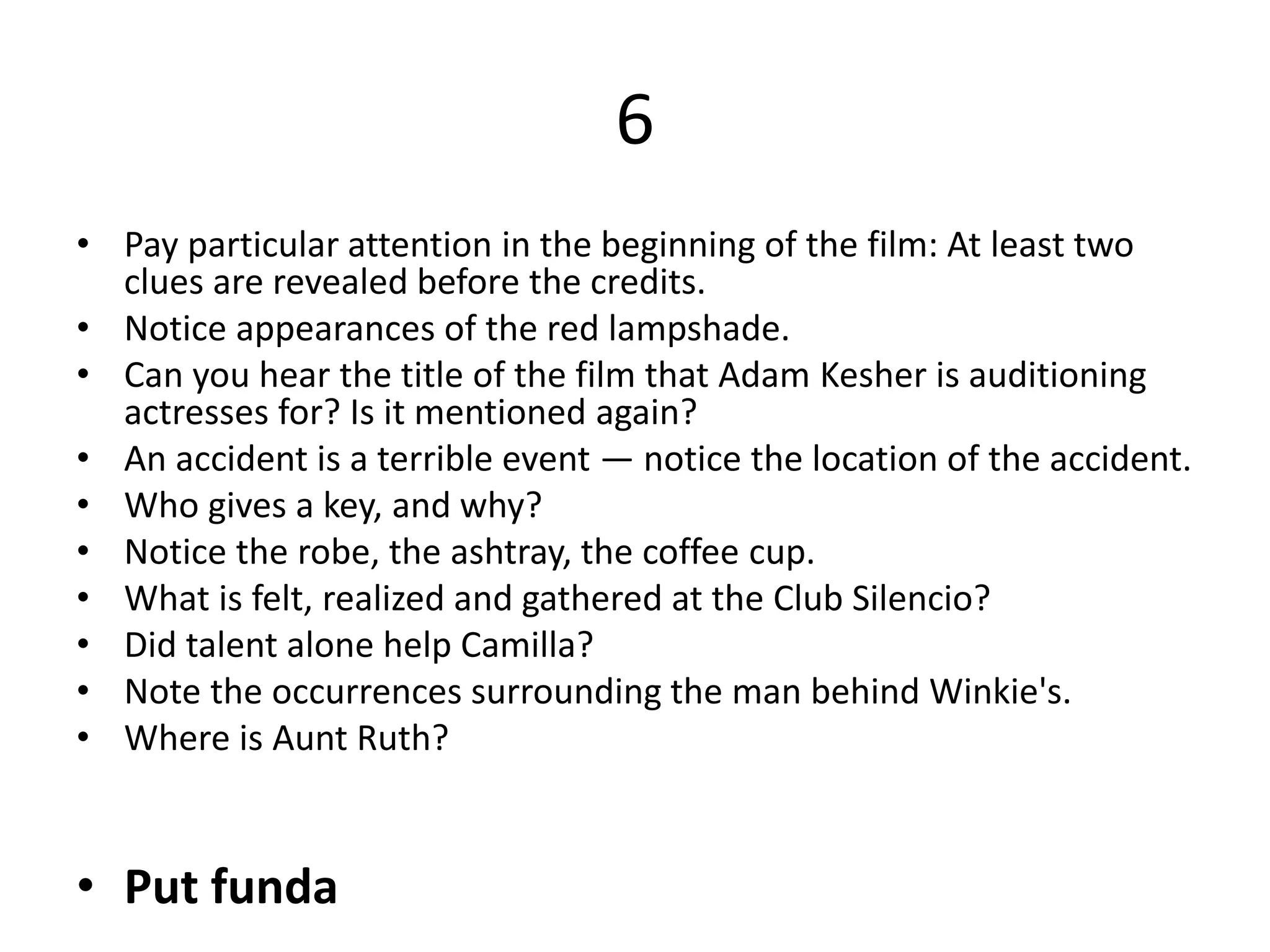 6
• Pay particular attention in the beginning of the film: At least two
clues are revealed before the credits.
• Notice appearances of the red lampshade.
• Can you hear the title of the film that Adam Kesher is auditioning
actresses for? Is it mentioned again?
• An accident is a terrible event — notice the location of the accident.
• Who gives a key, and why?
• Notice the robe, the ashtray, the coffee cup.
• What is felt, realized and gathered at the Club Silencio?
• Did talent alone help Camilla?
• Note the occurrences surrounding the man behind Winkie's.
• Where is Aunt Ruth?
• Put funda
 