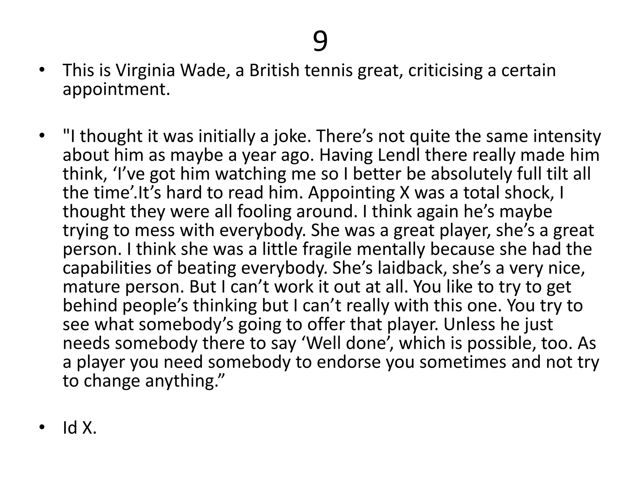 9
• This is Virginia Wade, a British tennis great, criticising a certain
appointment.
• "I thought it was initially a joke. There’s not quite the same intensity
about him as maybe a year ago. Having Lendl there really made him
think, ‘I’ve got him watching me so I better be absolutely full tilt all
the time’.It’s hard to read him. Appointing X was a total shock, I
thought they were all fooling around. I think again he’s maybe
trying to mess with everybody. She was a great player, she’s a great
person. I think she was a little fragile mentally because she had the
capabilities of beating everybody. She’s laidback, she’s a very nice,
mature person. But I can’t work it out at all. You like to try to get
behind people’s thinking but I can’t really with this one. You try to
see what somebody’s going to offer that player. Unless he just
needs somebody there to say ‘Well done’, which is possible, too. As
a player you need somebody to endorse you sometimes and not try
to change anything.”
• Id X.
 