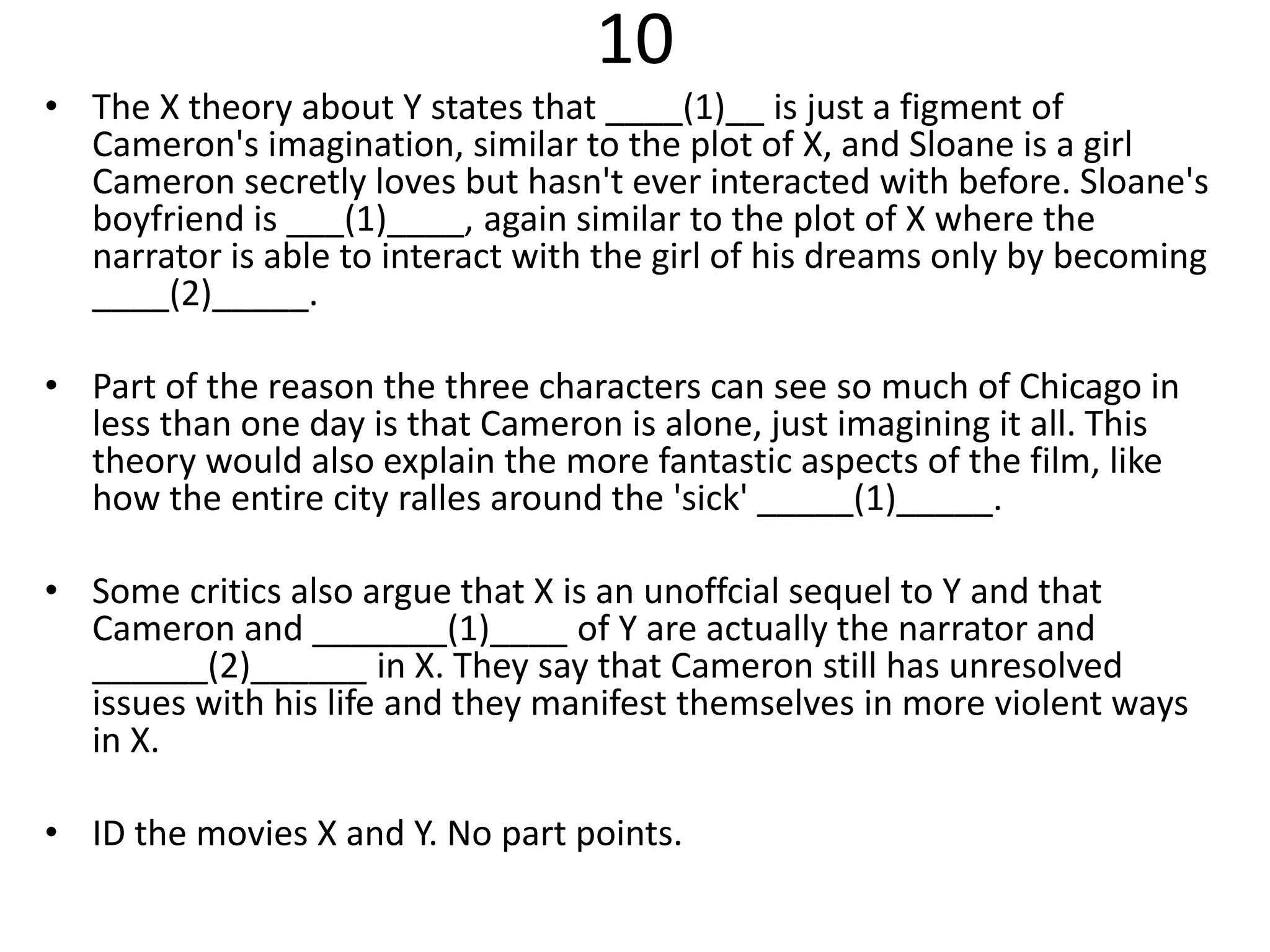 10
• The X theory about Y states that ____(1)__ is just a figment of
Cameron's imagination, similar to the plot of X, and Sloane is a girl
Cameron secretly loves but hasn't ever interacted with before. Sloane's
boyfriend is ___(1)____, again similar to the plot of X where the
narrator is able to interact with the girl of his dreams only by becoming
____(2)_____.
• Part of the reason the three characters can see so much of Chicago in
less than one day is that Cameron is alone, just imagining it all. This
theory would also explain the more fantastic aspects of the film, like
how the entire city ralles around the 'sick' _____(1)_____.
• Some critics also argue that X is an unoffcial sequel to Y and that
Cameron and _______(1)____ of Y are actually the narrator and
______(2)______ in X. They say that Cameron still has unresolved
issues with his life and they manifest themselves in more violent ways
in X.
• ID the movies X and Y. No part points.
 