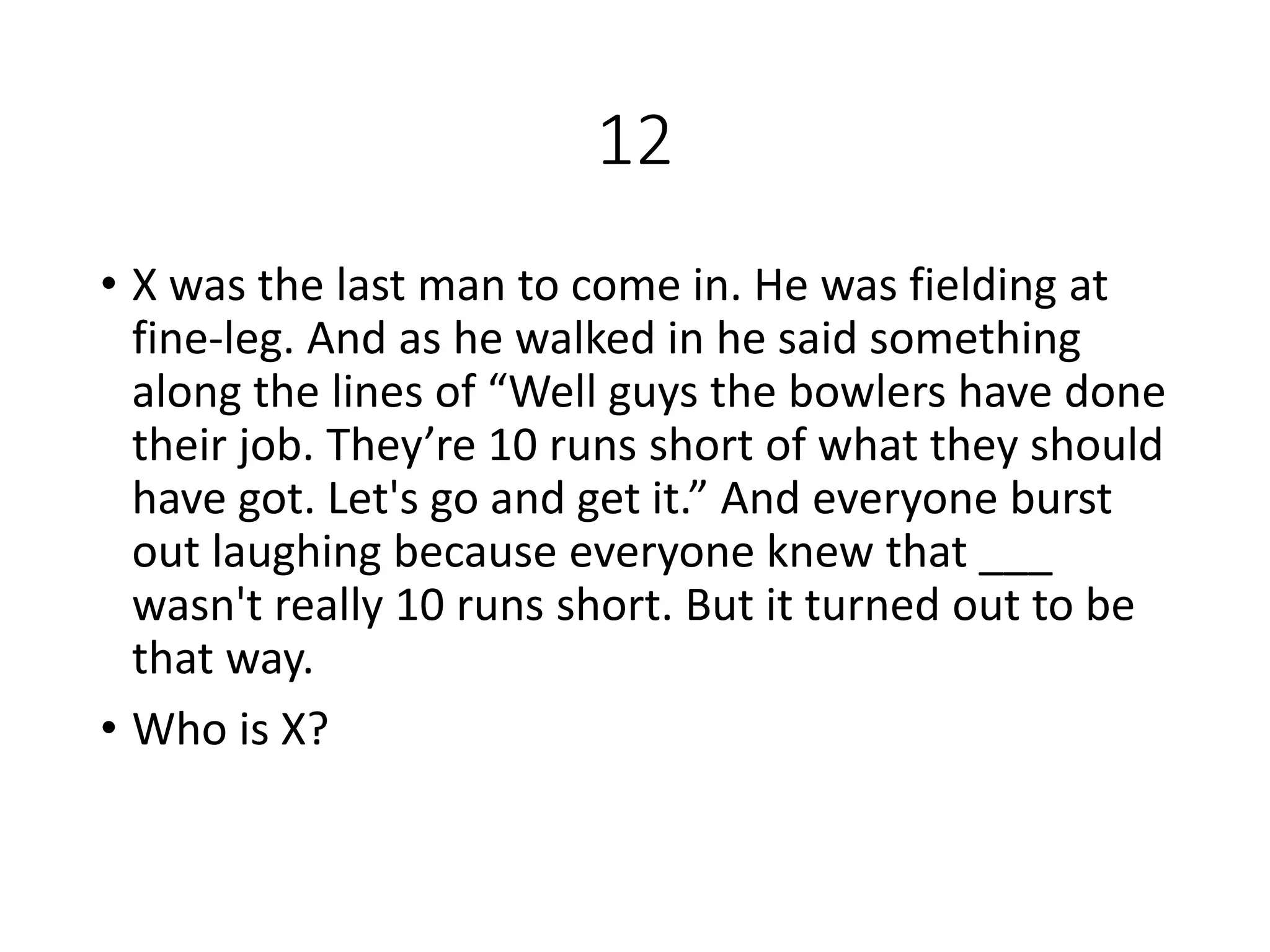 12
• X was the last man to come in. He was fielding at
fine-leg. And as he walked in he said something
along the lines of “Well guys the bowlers have done
their job. They’re 10 runs short of what they should
have got. Let's go and get it.” And everyone burst
out laughing because everyone knew that ___
wasn't really 10 runs short. But it turned out to be
that way.
• Who is X?
 