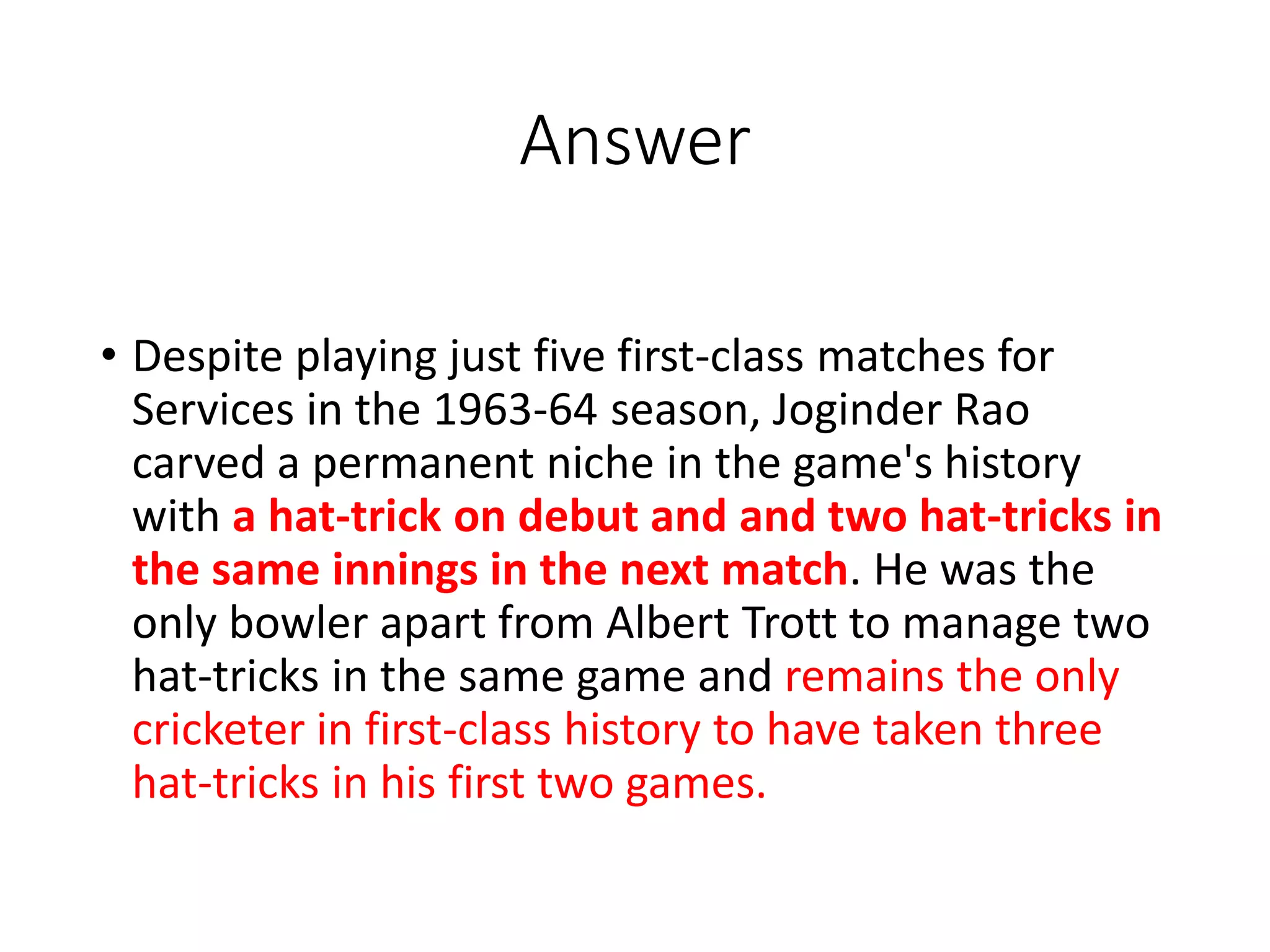 Answer
• Despite playing just five first-class matches for
Services in the 1963-64 season, Joginder Rao
carved a permanent niche in the game's history
with a hat-trick on debut and and two hat-tricks in
the same innings in the next match. He was the
only bowler apart from Albert Trott to manage two
hat-tricks in the same game and remains the only
cricketer in first-class history to have taken three
hat-tricks in his first two games.
 