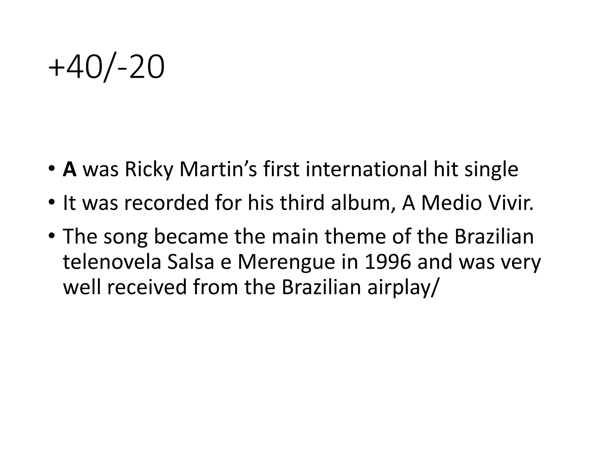 +40/-20
• A was Ricky Martin’s first international hit single
• It was recorded for his third album, A Medio Vivir.
• The song became the main theme of the Brazilian
telenovela Salsa e Merengue in 1996 and was very
well received from the Brazilian airplay/
 
