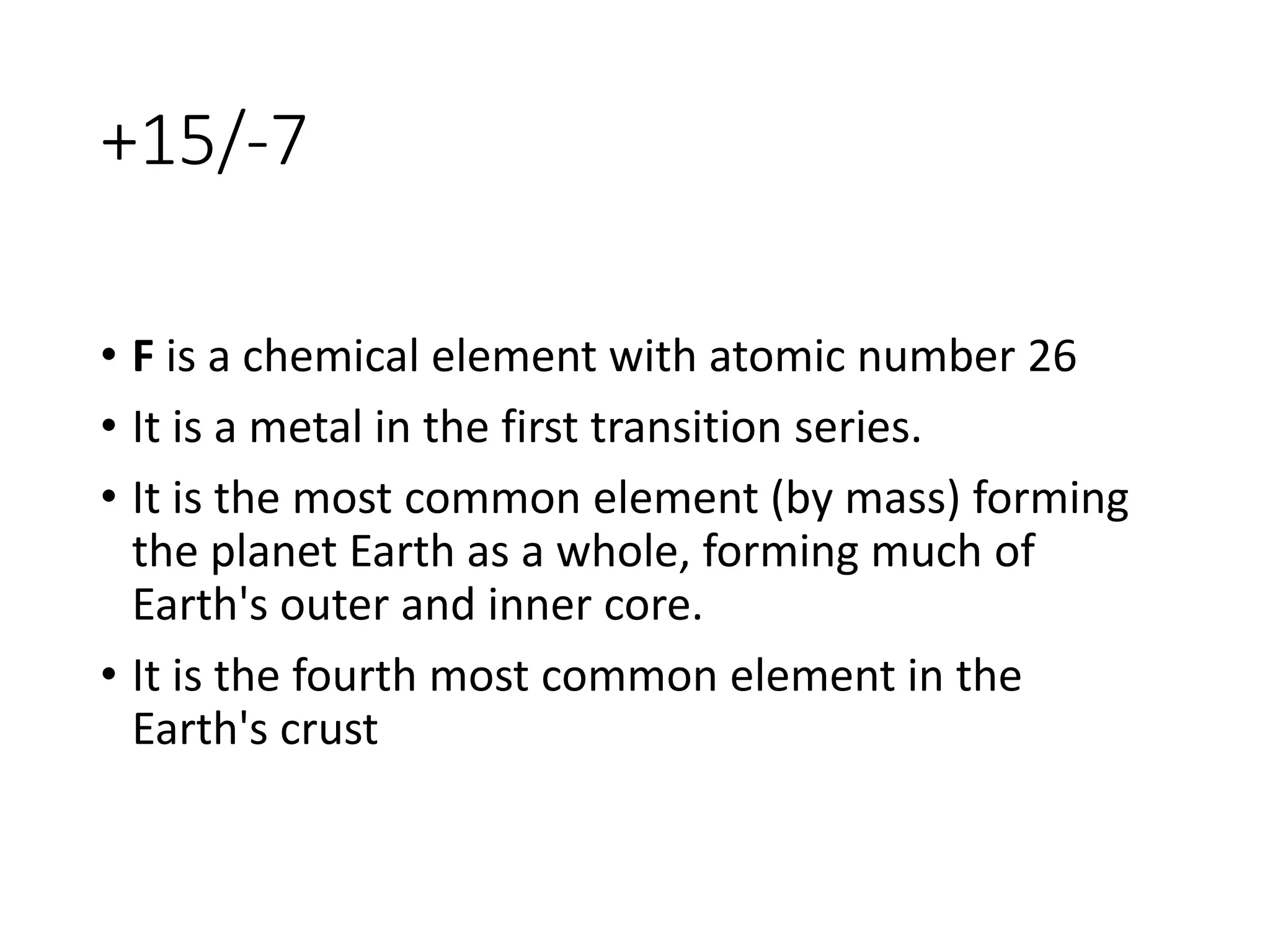 +15/-7
• F is a chemical element with atomic number 26
• It is a metal in the first transition series.
• It is the most common element (by mass) forming
the planet Earth as a whole, forming much of
Earth's outer and inner core.
• It is the fourth most common element in the
Earth's crust
 
