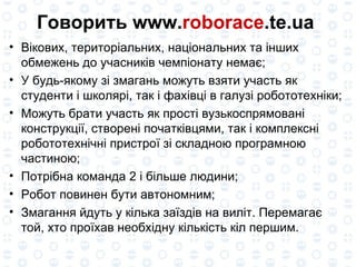 Говорить www. roborace .te.ua  Вікових, територіальних, національних та інших обмежень до учасників чемпіонату немає; У будь-якому зі змагань можуть взяти участь як студенти і школярі, так і фахівці в галузі робототехніки; Можуть брати участь як прості вузькоспрямовані конструкції, створені початківцями, так і комплексні робототехнічні пристрої зі складною програмною частиною; Потрібна команда 2 і більше людини; Робот повинен бути автономним; Змагання йдуть у кілька заїздів на виліт. Перемагає той, хто проїхав необхідну кількість кіл першим. 