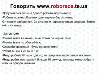 Говорить www. roborace .te.ua  Допускається більше одного робота від команди; Роботи можуть обганяти один одного без зіткнень; Зіткнення заборонені. За зіткнення нараховуються штрафи. Винен той, хто ззаду. ЗАГАЛОМ: Можна їхати як хочеш, а не тільки по чорній лінії; Можна їхати по обох лініях; Способи орієнтації - будь-які автономні; Робот 50 см x 25 см x 3 кг; Якщо роботів більше одного, то допустимі переговори між ними; Якщо робот несправний більше 10 секунд, команда може забрати його на доопрацювання. 