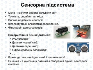 Сенсорна підсистема Мета - навчити робота відчувати світ! Точність, сприйняття, міра. Висока надійність сенсорів. Інтелектуальні алгоритми оброблення. Фільтрація даних сенсорів. Використання різних датчиків: Ультразвук; Датчик чорної лінії; Датчики перешкод; Інфрачервоний далекомір; ....  Кожен датчик - не ідеальний і помиляється! Рішення - в комбінації датчиків і створення єдиної сенсорної системи. 