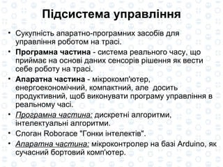 Підсистема управління Сукупність апаратно-програмних засобів для управління роботом на трасі. Програмна частина  - система реального часу, що приймає на основі даних сенсорів рішення як вести себе роботу на трасі. Апаратна частина  - мікрокомп'ютер, енергоекономічний, компактний, але  досить продуктивний, щоб виконувати програму управління в реальному часі. Програмна частина:  дискретні алгоритми, інтелектуальні алгоритми. Слоган Roborace "Гонки інтелектів". Апаратна частина:  мікроконтролер на базі Arduino, як сучасний бортовий комп'ютер. 