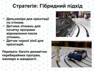 Стратег і я: Г і бридн и й п і дх і д Дальном і р и  для ор іє нтац ії  по ст і нкам. Датчики  зіткнень  для  початку  програм и   відновлення  после  зіткнень . Датчик ч о рно ї  л і н ії  для ор іє нтац і й . Перевага :  багато  динам і ч но   перебираймих  програм, маневр и  в  швидкості . 