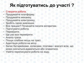 Як підготуватис ь  до участі ? Створити робота . Продумайте платформу. П родумайте механіку . П родумайте електроніку . Зробіть гарне  живлення. Все працює? Починайте писати алгоритми. Підготувати робота. Перевірити. Ще раз все перевірити. А наліз траси . Пошук слабких місць на трасі . Адаптація робота на місці. Запас батарейками, колесами, платами і взагалі всім, що може скінчиться,відвалиться або зламатися. Умійте переписувати робота на ходу. 