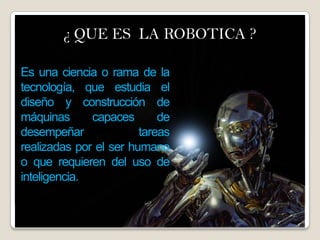 ¿ QUE ES LA ROBOTICA ?dad¿ QUE ES LA ROBOTICA ?
Es una ciencia o rama de la
tecnología, que estudia el
diseño y construcción de
máquinas capaces de
desempeñar tareas
realizadas por el ser humano
o que requieren del uso de
inteligencia.
 