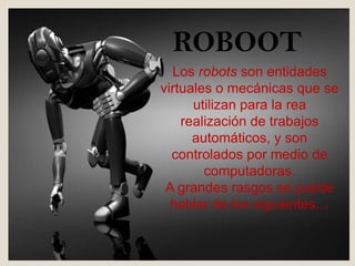 ROBOOT
Los robots son entidades
virtuales o mecánicas que se
utilizan para la rea
realización de trabajos
automáticos, y son
controlados por medio de
computadoras.
A grandes rasgos se puede
hablar de los siguientes…
 