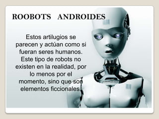 ROOBOTS ANDROIDES
Estos artilugios se
parecen y actúan como si
fueran seres humanos.
Este tipo de robots no
existen en la realidad, por
lo menos por el
momento, sino que son
elementos ficcionales.
 