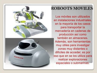 ROBOOTS MOVILES
Los móviles son utilizados
en instalaciones industriales,
en la mayoría de los casos
para transportar la
mercadería en cadenas de
producción así como
también en almacenes.
Además, son herramientas
muy útiles para investigar
zonas muy distantes o
difíciles de acceder, es por
eso que en se los utiliza para
realizar exploraciones
espaciales o submarinas.
 